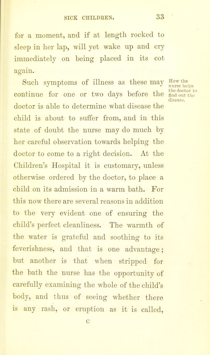 for a moment, and if at length rocked to sleep in her lap, will yet wake np and cry immediately on being placed in its cot again. Such symptoms of illness as these may How the J Ir ^ nurse helps , . I. I 1 ^ f tlio doctor to continue lor one or two days beiore the find out the disease. doctor is able to determine what disease the child is about to suffer from, and in this state of doubt the niu-se may do much by her careful observation towards helping the doctor to come to a right decision. At the Children's Hospital it is customary, unless otherwise ordered by the doctor, to place a child on its admission in a warm bath. For this now there are several reasons in addition to the very evident one of ensuring the child's perfect cleanliness. The warmth of the water is grateful and soothing to its feverishness, and that is one advantage; but another is that when stripped for the bath the nurse has the opportunity of carefully examining the whole of the child's body, and thus of seeing whether there is any rash, or eruption as it is called, c