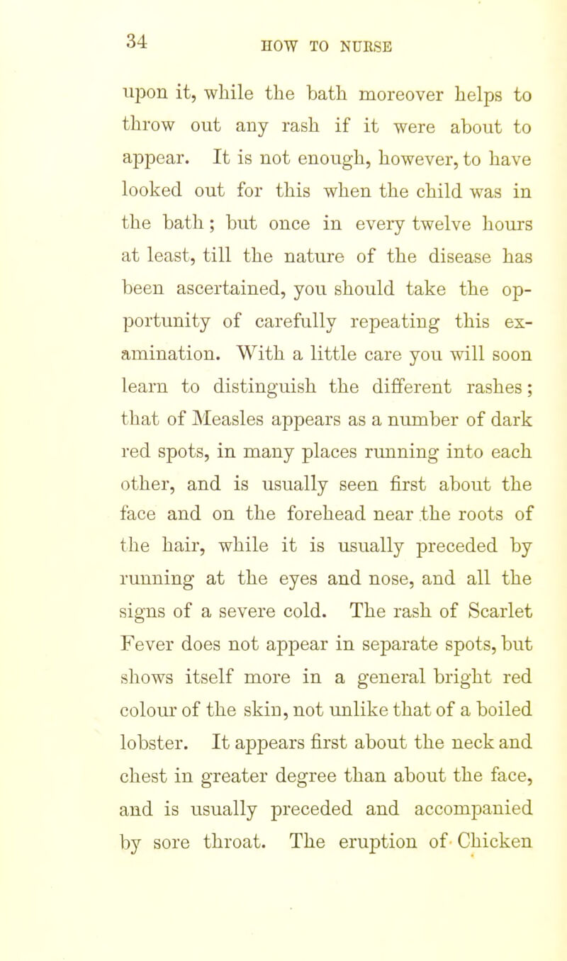 upon it, while the bath moreover helps to throw out any rash if it were about to appear. It is not enough, however, to have looked out for this when the child was in the bath ; but once in every twelve hours at least, till the nature of the disease has been ascertained, you should take the op- portunity of carefully repeating this ex- amination. With a little care you will soon learn to distinguish the different rashes; that of Measles appears as a number of dark red spots, in many places running into each other, and is usually seen first about the face and on the forehead near the roots of the hair, while it is usually preceded by running at the eyes and nose, and all the signs of a severe cold. The rash of Scarlet Fever does not appear in separate spots, but shows itself more in a general bright red colour of the skin, not unlike that of a boiled lobster. It appears first about the neck and chest in greater degree than about the face, and is usually preceded and accomj)anied by sore throat. The eruption of - Chicken