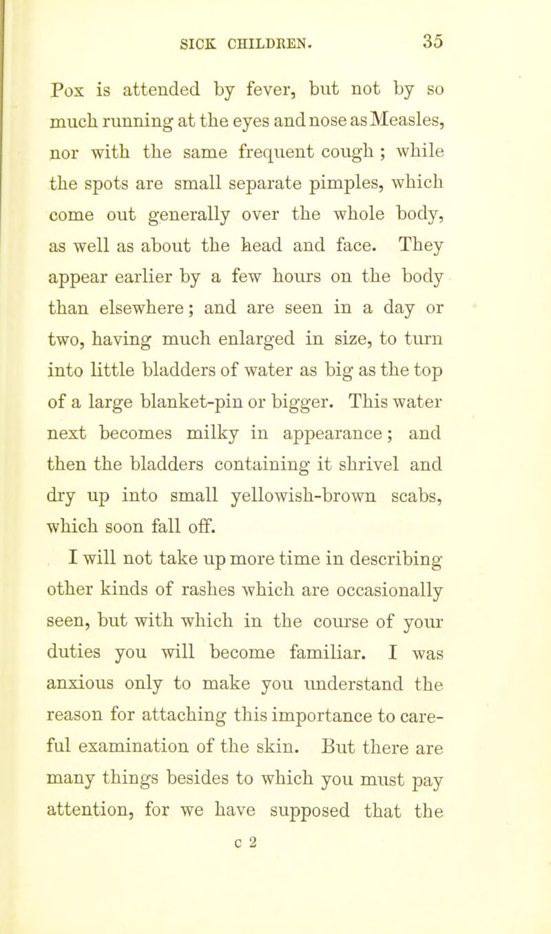 Pox is attended by fever, but not by so much running at the eyes and nose as Measles, nor with the same frequent cough ; while the spots are small separate pimples, which come out generally over the whole body, as well as about the head and face. They appear earlier by a few hours on the body than elsewhere; and are seen in a day or two, having much enlarged in size, to tm'u into little bladders of water as big as the top of a large blanket-pin or bigger. This water next becomes milky in appearance; and then the bladders containing it shrivel and dry up into small yellowish-brown scabs, which soon fall off. I will not take \xp more time in describing- other kinds of rashes which are occasionally seen, but with which in the course of your duties you will become familiar. I was anxious only to make you understand the reason for attaching this importance to care- ful examination of the skin. But there are many things besides to which you must pay attention, for we have supposed that the c 2