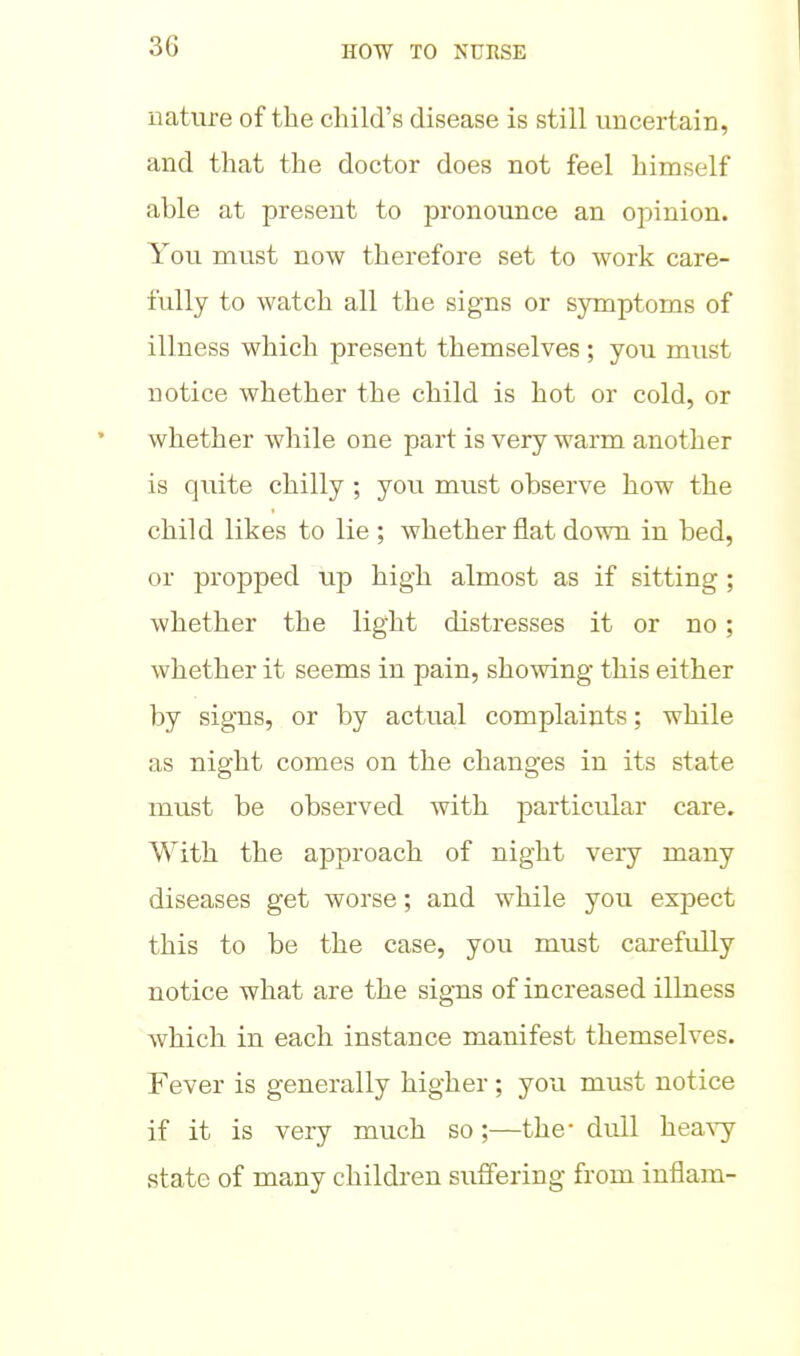 nature of the child's disease is still uncertain, and that the doctor does not feel himself able at present to pronounce an opinion. You must now therefore set to work care- fully to watch all the signs or symptoms of illness which present themselves ; you must notice whether the child is hot or cold, or whether while one part is very warm another is quite chilly ; you must observe how the child likes to lie ; whether flat down in bed, or propped up high almost as if sitting; whether the light distresses it or no; whether it seems in pain, showing this either by signs, or by actual complaints; while as night comes on the changes in its state must be observed with particular care. With the approach of night very many diseases get worse; and while you expect this to be the case, you must carefully notice what are the signs of increased illness which in each instance manifest themselves. Fever is generally higher ; you must notice if it is very much so;—the- dull hea^-y state of many children suffering from inflam-