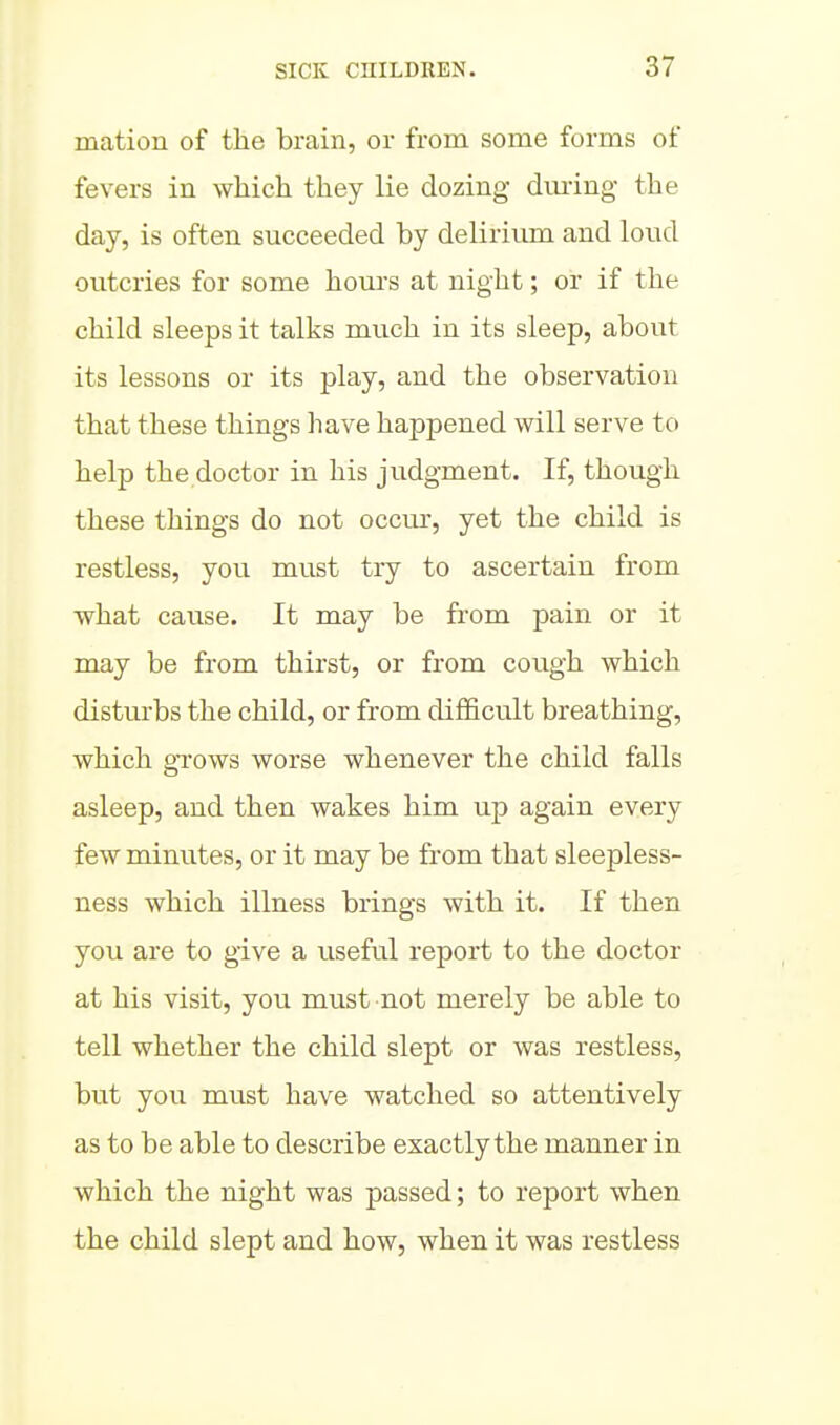 mation of the brain, or from some forms of fevers in which they lie dozing dm-ing the day, is often succeeded by delirium and loud outcries for some houi's at night; or if the child sleeps it talks much in its sleep, about its lessons or its play, and the observation that these things have happened will serve to help the doctor in his judgment. If, though these things do not occur, yet the child is restless, you must try to ascertain from what cause. It may be from pain or it may be from thirst, or from cough which disturbs the child, or from difficvilt breathing, which gTows worse whenever the child falls asleep, and then wakes him up again every few minutes, or it may be from that sleepless- ness which illness brings with it. If then you are to give a useful report to the doctor at his visit, you must not merely be able to tell whether the child slept or was restless, but you must have watched so attentively as to be able to describe exactly the manner in which the night was passed; to report when the child slept and how, when it was restless