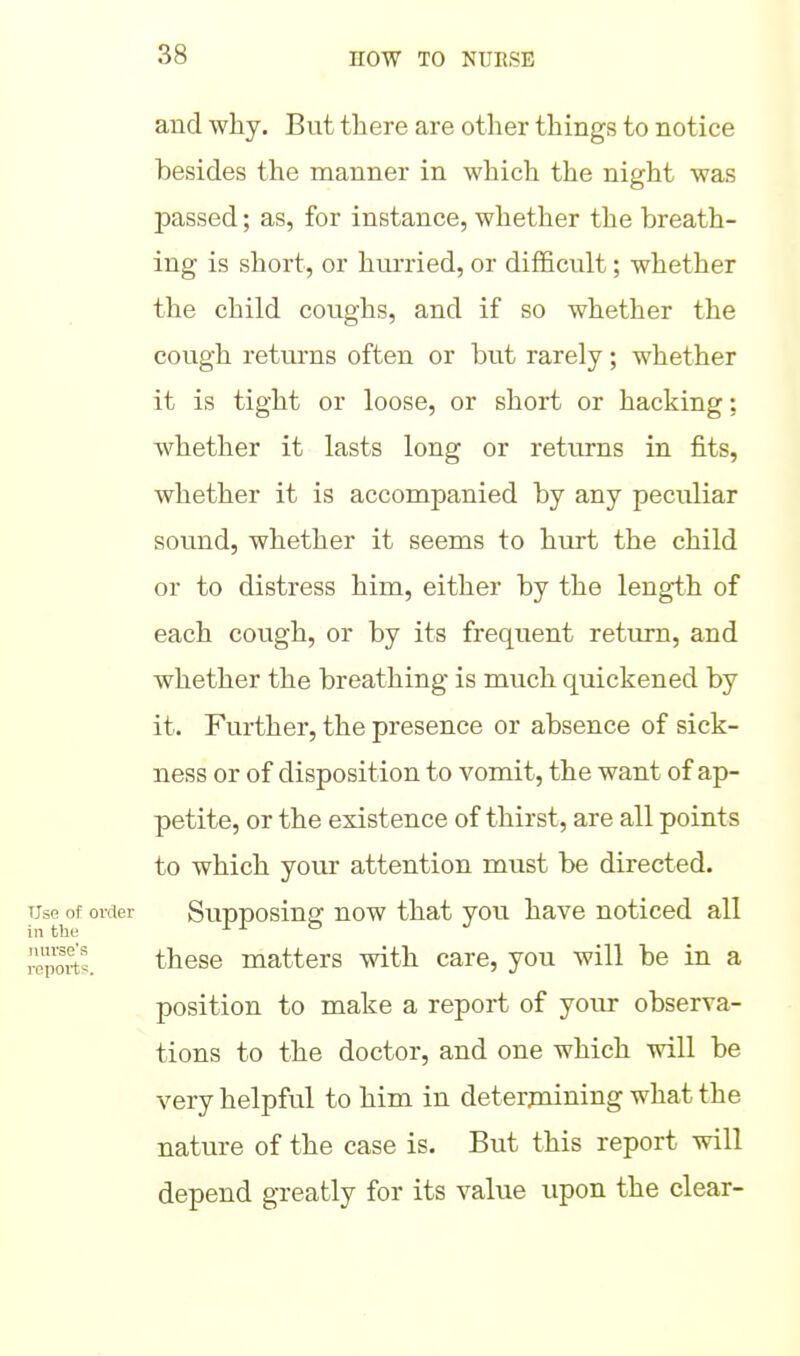 and why. But there are other things to notice besides the manner in which the night was passed; as, for instance, whether the breath- ing is short, or hui'ried, or difficult; whether the child coughs, and if so whether the cough returns often or but rarely; whether it is tight or loose, or short or hacking; whether it lasts long or returns in fits, whether it is accompanied by any peculiar sound, whether it seems to hurt the child or to distress him, either by the length of each cough, or by its frequent return, and whether the breathing is much quickened by it. Further, the presence or absence of sick- ness or of disposition to vomit, the want of ap- petite, or the existence of thirst, are all points to which your attention must be directed. Use of order Supposiug uow that you have noticed all I'epoS. these matters with care, you will be in a position to make a report of your observa- tions to the doctor, and one which will be very helpful to him in deterpaining what the nature of the case is. But this report will depend greatly for its value upon the clear-