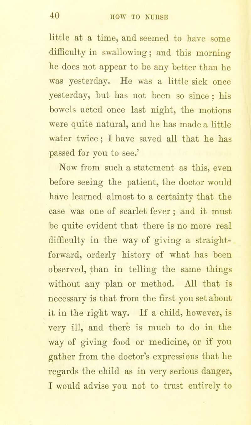 little at a time, and seemed to have some difficulty in swallowing; and this morning he does not appear to be any better than he was yesterday. He was a little sick once yesterday, but has not been so since ; his bowels acted once last night, the motions were quite natural, and he has made a little water twice; I have saved all that he has passed for you to see.' Now from such a statement as this, even before seeing the patient, the doctor would have learned almost to a certainty that the case was one of scarlet fever; and it must be quite evident that there is no more real difficulty in the way of giving a straight- forward, orderly history of what has been observed, than in telling the same things without any plan or method. All that is necessary is that from the first you set about it in the right way. If a child, however, is very ill, and there is much to do in the way of giving food or medicine, or if you gather from the doctor's expressions that he regards the child as in very serious danger, I would advise you not to trust entirely to