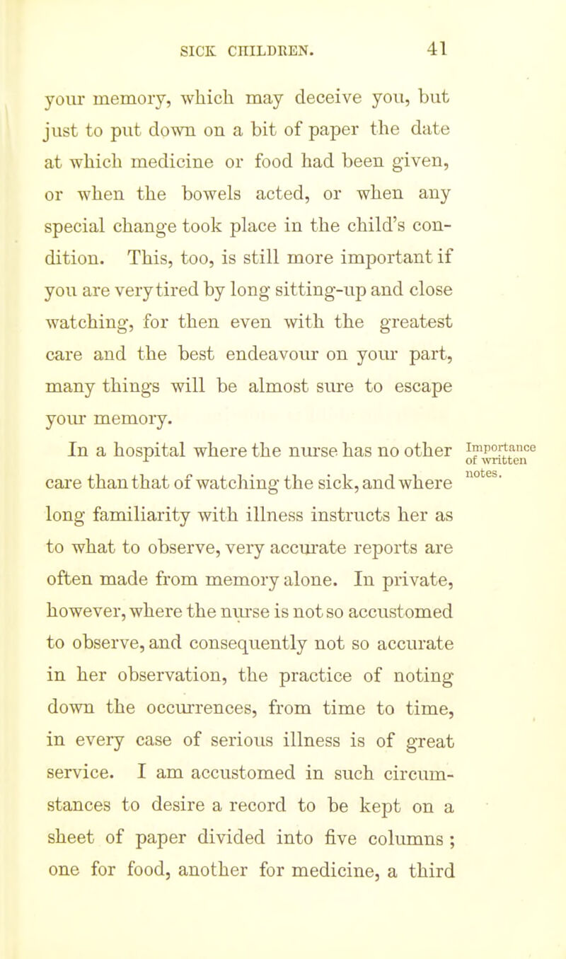 your memory, which may deceive you, but just to put down on a bit of paper the date at which medicine or food had been given, or when the bowels acted, or when any special change took place in the child's con- dition. This, too, is still more important if you are very tired by long sitting-up and close watching, for then even with the greatest care and the best endeavoiu- on your part, many things will be almost sure to escape your memory. In a hospital where the nm-se has no other importance ^ of wntten care than that of watching the sick, and where ° long familiarity with illness instructs her as to what to observe, veiy accurate reports are often made from memory alone. In private, however, where the nui'se is not so accustomed to observe, and consequently not so accurate in her observation, the practice of noting down the occm'rences, from time to time, in every case of serious illness is of great service. I am accustomed in such circum- stances to desire a record to be kept on a sheet of paper divided into five columns ; one for food, another for medicine, a third