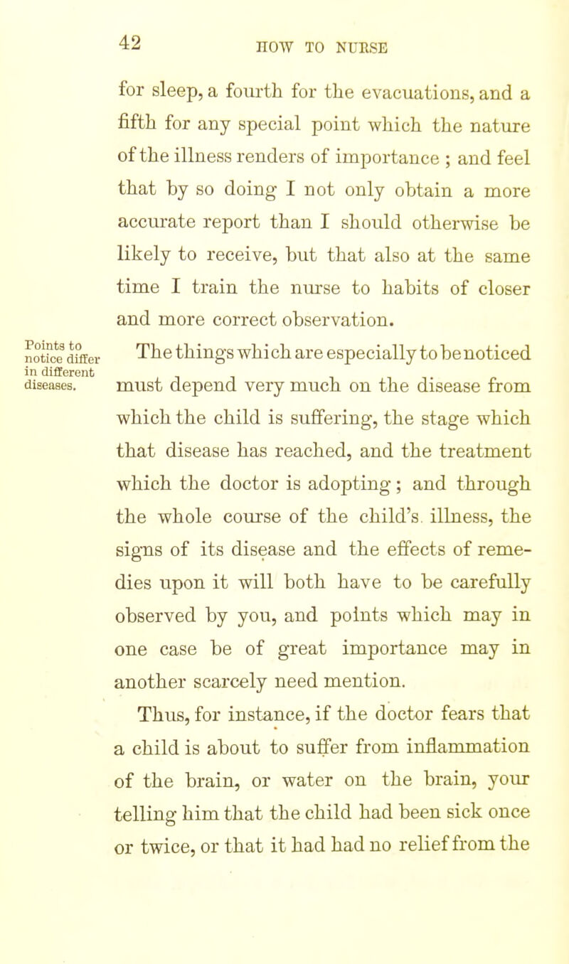 for sleep, a fourth for the evacuations, and a fifth for any special point which the nature of the illness renders of importance ; and feel that by so doing I not only obtain a more accurate report than I should otherwise be likely to receive, but that also at the same time I train the nurse to habits of closer and more correct observation. The things whi ch are especially to be noticed must depend very much on the disease from which the child is suffering, the stage which that disease has reached, and the treatment which the doctor is adopting; and through the whole course of the child's illness, the signs of its disease and the effects of reme- dies upon it will both have to be carefully observed by you, and points which may in one case be of great importance may in another scarcely need mention. Thus, for instance, if the doctor fears that a child is about to suffer from inflammation of the brain, or water on the brain, your telling him that the child had been sick once or twice, or that it had had no relief from the