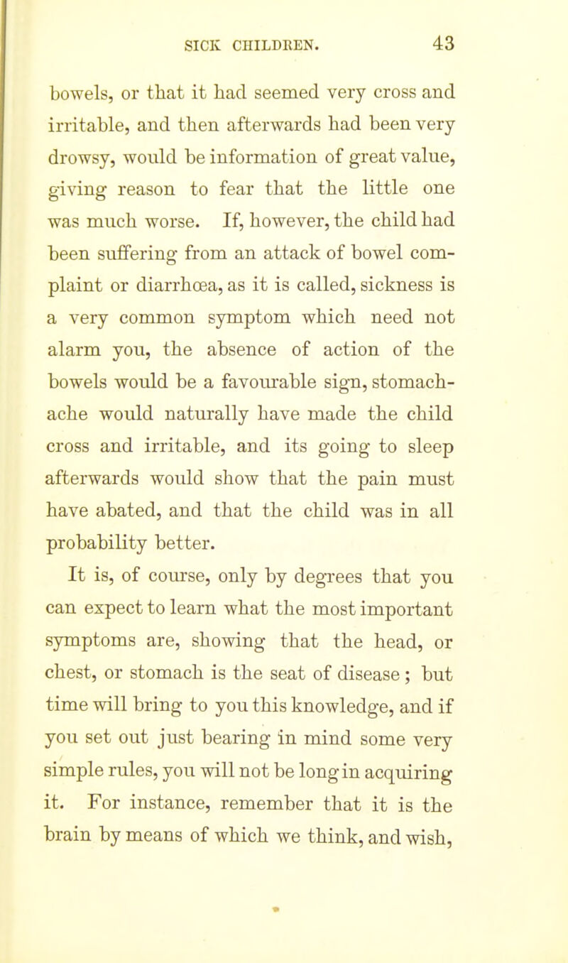 bowels, or that it had seemed very cross and irritable, and then afterwards had been very- drowsy, would be information of great value, giving reason to fear that the little one was much worse. If, however, the child had been suffering from an attack of bowel com- plaint or diarrhoea, as it is called, sickness is a very common symptom which need not alarm you, the absence of action of the bowels would be a favourable sign, stomach- ache would naturally have made the child cross and irritable, and its going to sleep afterwards would show that the pain must have abated, and that the child was in all probability better- It is, of course, only by degrees that you can expect to learn what the most important symptoms are, showing that the head, or chest, or stomach is the seat of disease ; but time will bring to you this knowledge, and if you set out just bearing in mind some very simple rules, you will not be long in acquiring it. For instance, remember that it is the brain by means of which we think, and wish,