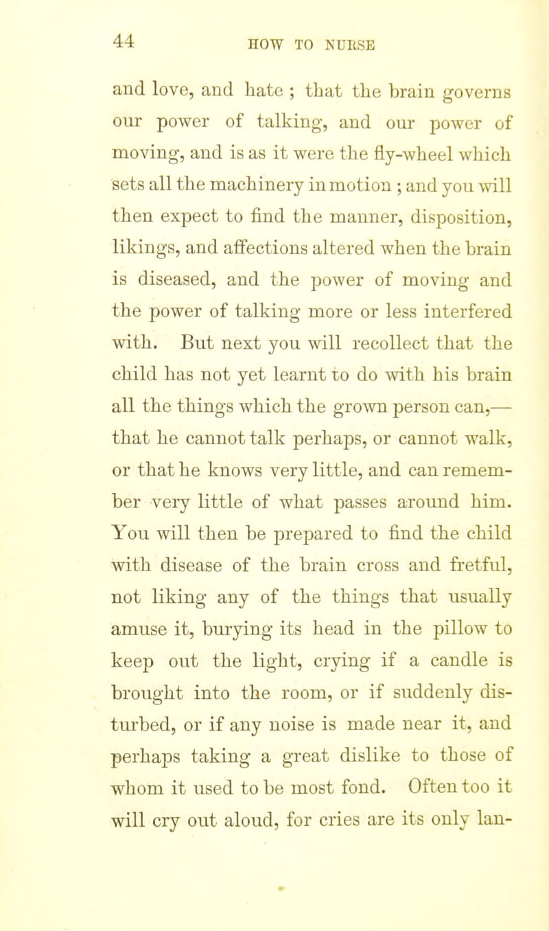 and love, and hate ; that the brain governs our power of talking, and our power of moving, and is as it were the fly-wheel which sets all the machinery in motion ; and you will then expect to find the manner, disposition, likings, and affections altered when the brain is diseased, and the power of moving and the power of talking more or less interfered with. But next you will recollect that the child has not yet learnt to do with his brain all the things which the grown person can,— that he cannot talk perhaps, or cannot walk, or that he knows very little, and can remem- ber very little of what passes aroimd him. You will then be prepared to find the child with disease of the brain cross and fretful, not liking any of the things that usually amuse it, burying its head in the pillow to keep out the light, crying if a candle is brought into the room, or if suddenly dis- turbed, or if any noise is made near it, and perhaps taking a great dislike to those of whom it used to be most fond. Often too it will cry out aloud, for cries are its only Ian-