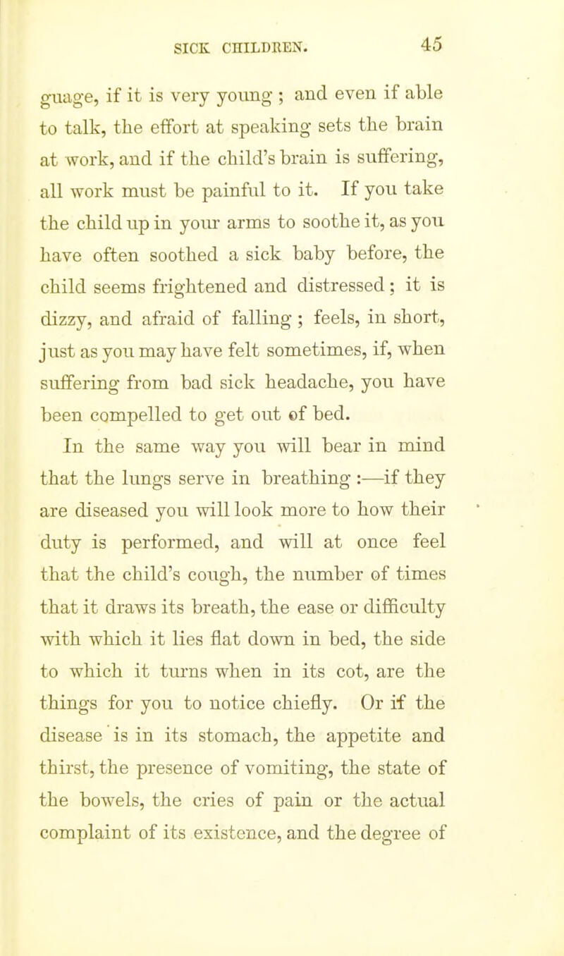 gimge, if it is very young ; and even if able to talk, the effort at speaking sets the brain at work, and if the child's brain is suffering, all work must be painful to it. If you take the child up in your arms to soothe it, as you have often soothed a sick baby before, the child seems frightened and distressed; it is dizzy, and afraid of falling ; feels, in short, just as you may have felt sometimes, if, when suffering from bad sick headache, you have been compelled to get out of bed. In the same way you will bear in mind that the lungs serve in breathing :—if they are diseased you will look more to how their duty is performed, and will at once feel that the child's cough, the number of times that it draws its breath, the ease or difficulty with which it lies flat down in bed, the side to which it turns when in its cot, are the things for you to notice chiefly. Or if the disease is in its stomach, the appetite and thirst, the presence of vomiting, the state of the bowels, the cries of pain or the actual complaint of its existence, and the degree of