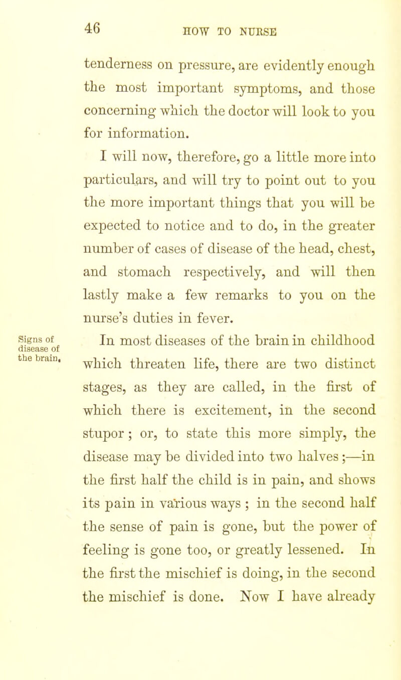 tenderness on pressure, are evidently enough the most important symptoms, and those concerning which the doctor will look to you for information. I will now, therefore, go a little more into particulars, and will try to point out to you the more important things that you will be expected to notice and to do, in the greater number of cases of disease of the head, chest, and stomach respectively, and will then lastly make a few remarks to you on the nurse's duties in fever. Signs of In most diseases of the brain in childhood disease of the brain. -^j^ich threaten life, there are two distinct stages, as they are called, in the first of which there is excitement, in the second stupor ; or, to state this more simply, the disease may be divided into two halves ;—in the first half the child is in pain, and shows its pain in various ways ; in the second half the sense of pain is gone, but the power of feeling is gone too, or greatly lessened. In the first the mischief is doing, in the second the mischief is done. Now I have already