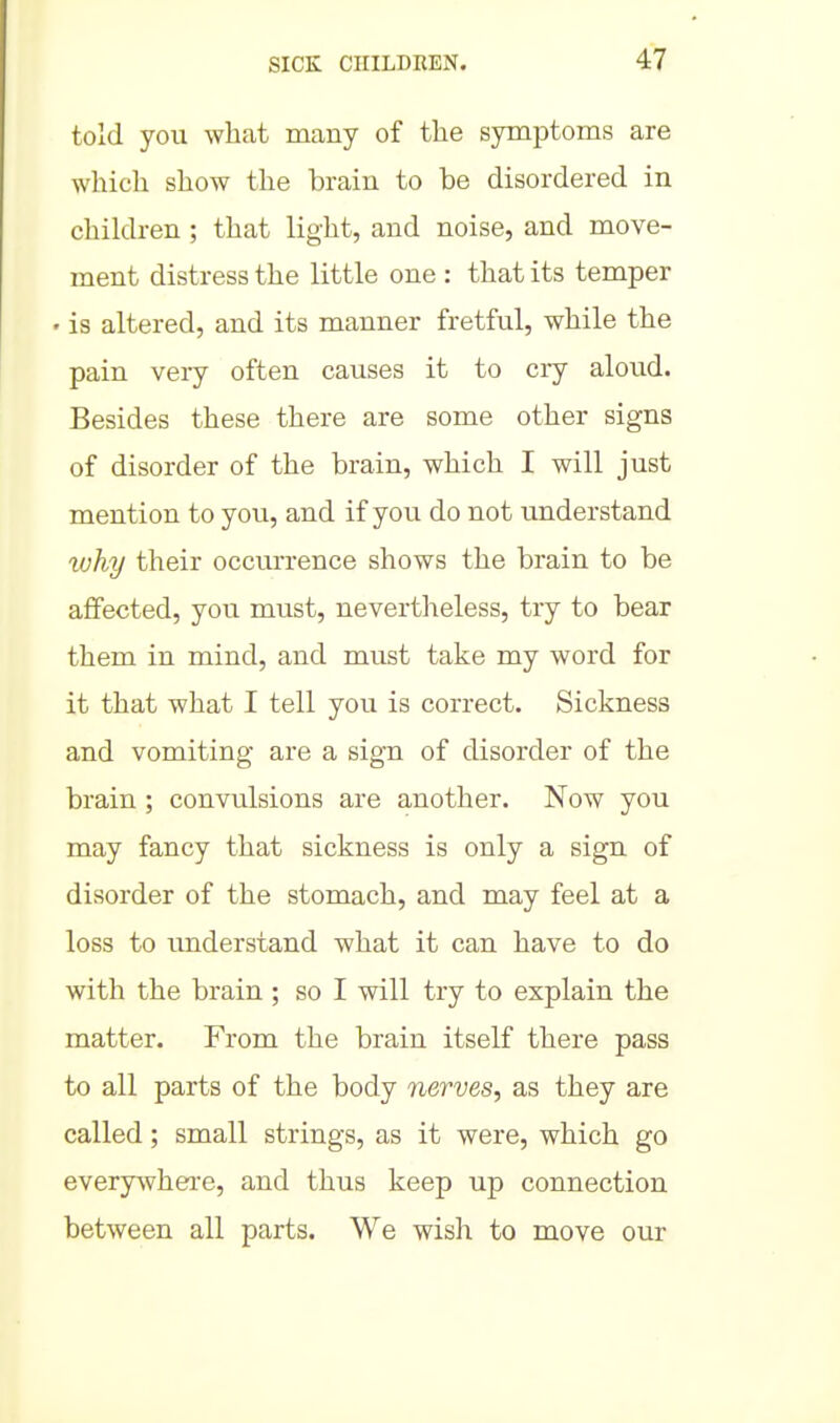 told you what many of the symptoms are which show the brain to be disordered in children ; that light, and noise, and move- ment distress the little one : that its temper ' is altered, and its manner fretful, while the pain very often causes it to ciy aloud. Besides these there are some other signs of disorder of the brain, which I will just mention to you, and if you do not understand why their occurrence shows the brain to be affected, you must, nevertheless, try to bear them in mind, and must take my word for it that what I tell you is correct. Sickness and vomiting are a sign of disorder of the brain; convulsions are another. Now you may fancy that sickness is only a sign of disorder of the stomach, and may feel at a loss to imderstand what it can have to do with the brain ; so I will try to explain the matter. From the brain itself there pass to all parts of the body nerves, as they are called; small strings, as it were, which go everywhere, and thus keep up connection between all parts. We wish to move our