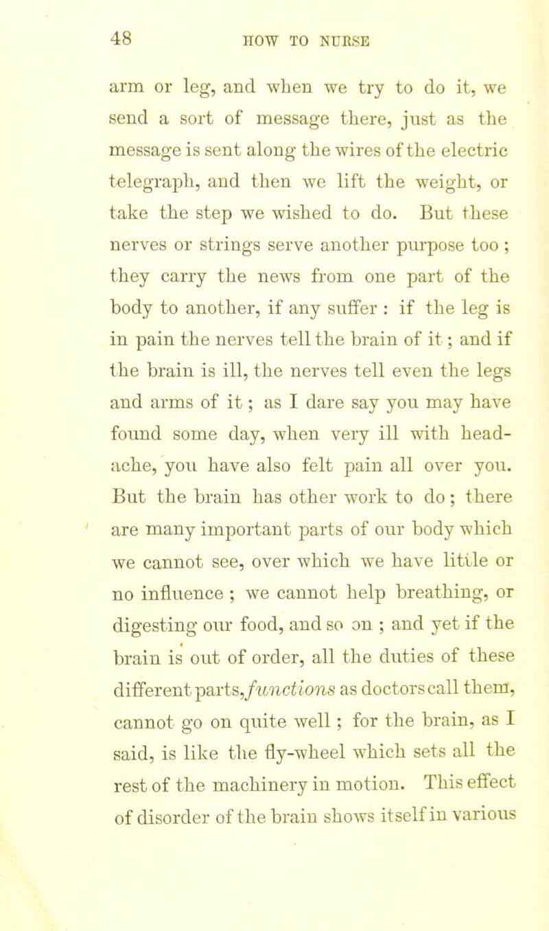 arm or leg, and when we try to do it, we send a sort of message there, just as the message is sent along the wires of the electric telegraph, and then we lift the weight, or take the step we wished to do. But these nerves or strings serve another purpose too; they carry the news from one part of the body to another, if any suffer : if the leg is in pain the nerves tell the brain of it; and if the brain is ill, the nerves tell even the legs and arms of it; as I dare say you may have found some day, when very ill with head- ache, you have also felt pain all over you. But the brain has other work to do; there are many important parts of our body which we cannot see, over which we have little or no influence ; we cannot help breathing, or digesting oiu- food, and so on ; and yet if the brain is out of order, all the duties of these different partSj/uuct/oiis as doctors call them, cannot go on quite well; for the brain, as I said, is like the fly-wheel which sets all the rest of the machinery in motion. This effect of disorder of the brain shows itself in various