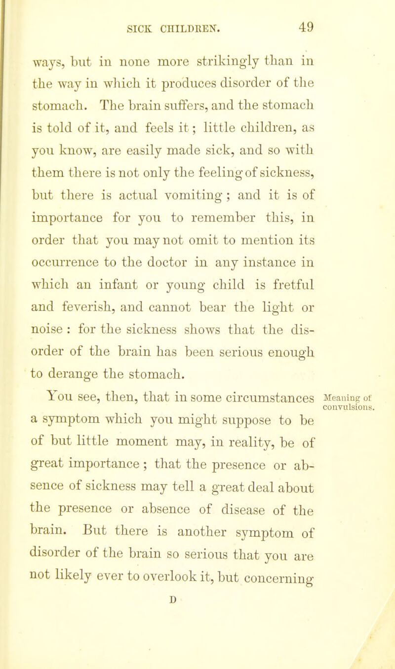 ways, but in none more strikingly tlian in the way in wliich it produces disorder of tlie stomach. The brain suffers, and the stomach is told of it, and feels it; little children, as you know, are easily made sick, and so with them there is not only the feeling of sickness, but there is actual vomiting; and it is of importance for you to remember this, in order that you may not omit to mention its occm-rence to the doctor in any instance in which an infant or young child is fretful and feverish, and cannot bear the light or noise : for the sickness shows that the dis- order of the brain has been serious enough to derange the stomach. You see, then, that in some circumstances Meaning ot convulsions. a symptom which you might suppose to be of but little moment may, in reality, be of great importance ; that the presence or ab- sence of sickness may tell a great deal about the presence or absence of disease of the brain. But there is another symptom of disorder of the brain so serious that you are not likely ever to overlook it, but concerning D