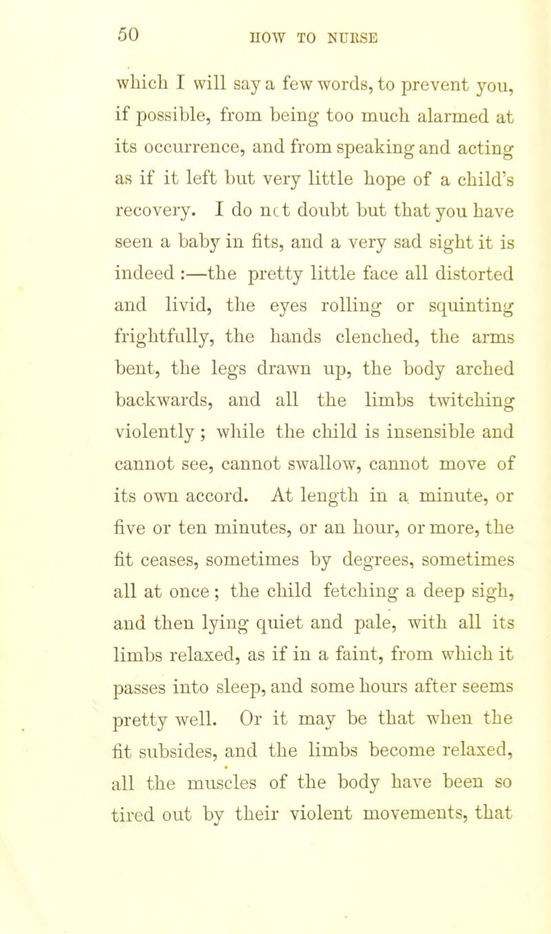 which I will say a few words, to prevent you, if possible, from being too much alarmed at its occurrence, and from speaking and acting as if it left but very little hope of a child's recovery. I do net doubt but that you have seen a baby in fits, and a very sad sight it is indeed :—the pretty little face all distorted and livid, the eyes rolling or squinting frightfully, the hands clenched, the arms bent, the legs drawn up, the body arched backwards, and all the limbs twitching violently; while the child is insensible and cannot see, cannot swallow, cannot move of its own accord. At length in a minute, or five or ten minutes, or an hour, or more, the fit ceases, sometimes by degrees, sometimes all at once; the child fetching a deep sigh, and then lying quiet and pale, with all its limbs relaxed, as if in a faint, from which it passes into sleep, and some hom's after seems pretty well. Or it may be that when the fit subsides, and the limbs become relaxed, all the muscles of the body have been so tired out by their violent movements, that