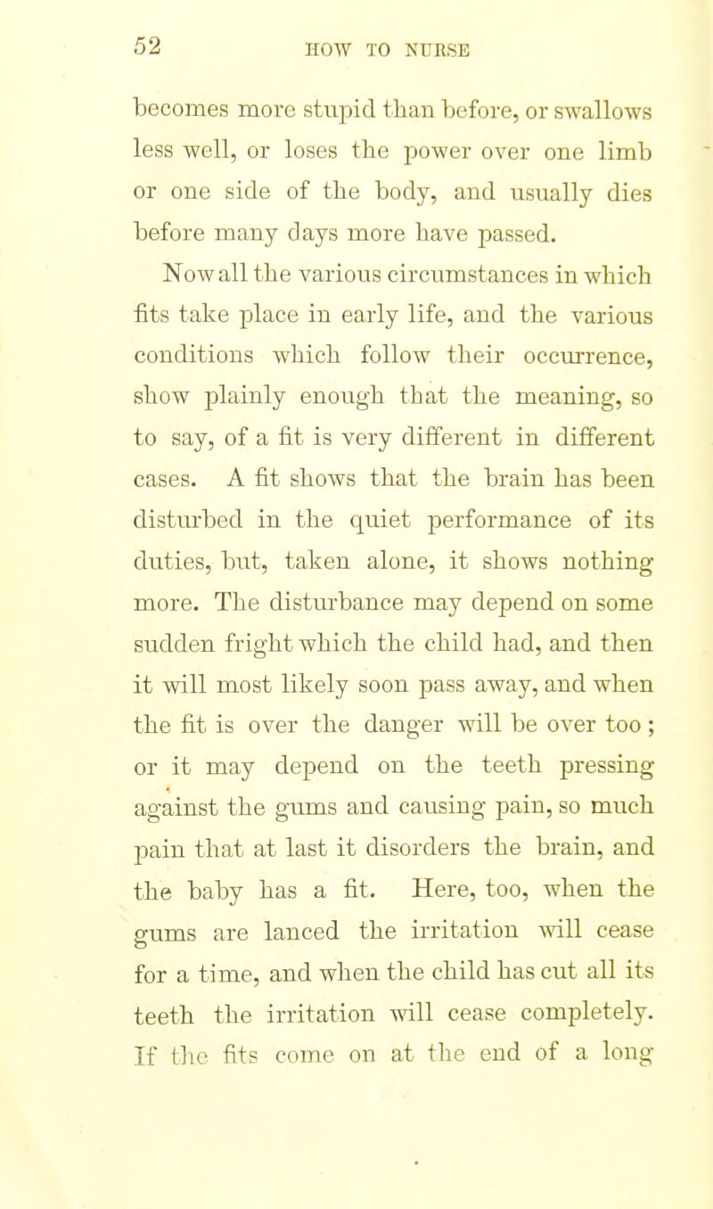 becomes more stupid than before, or swallows less well, or loses the power over one limb or one side of the body, and usually dies before many clays more have passed. Now all the various circumstances in which fits take place in early life, and the various conditions which follow their occurrence, show jDlainly enough that the meaning, so to say, of a fit is very different in different cases. A fit shows that the brain has been disturbed in the quiet performance of its duties, but, taken alone, it shows nothing more. The distm'bance may depend on some sudden fright which the child had, and then it will most likely soon pass away, and when the fit is over the danger will be over too ; or it may depend on the teeth pressing against the gums and causing pain, so much pain that at last it disorders the brain, and the baby has a fit. Here, too, when the gums are lanced the irritation ^vill cease for a time, and when the child has cut all its teeth the irritation will cease completely. If tlie fits come on at the end of a long