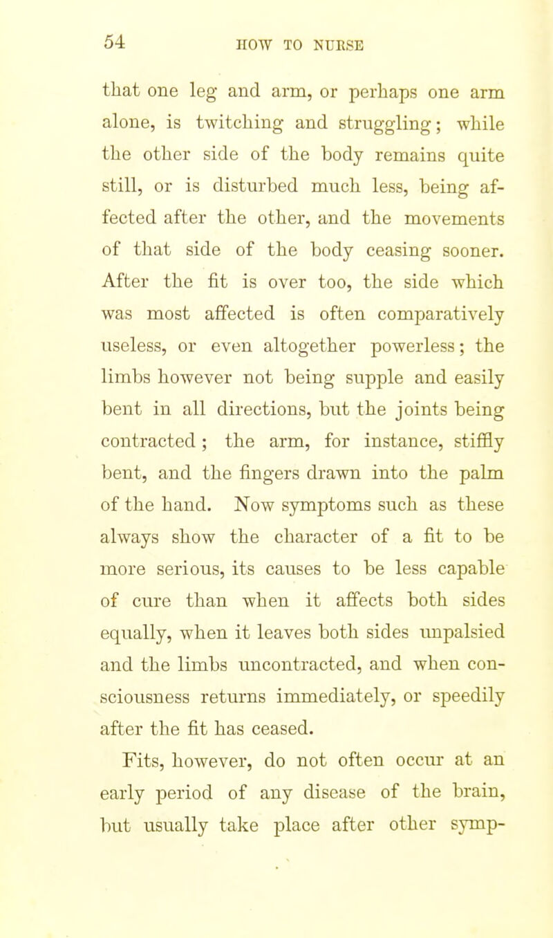 that one leg and arm, or perhaps one arm alone, is twitching and struggling; while the other side of the body remains quite still, or is disturbed much less, being af- fected after the other, and the movements of that side of the body ceasing sooner. After the fit is over too, the side which was most affected is often comparatively useless, or even altogether powerless; the limbs however not being supple and easily bent in all directions, but the joints being contracted; the arm, for instance, stiiHy bent, and the fingers drawn into the palm of the hand. Now symptoms such as these always show the character of a fit to be more serious, its causes to be less capable of cure than when it affects both sides equally, when it leaves both sides impalsied and the limbs uncontracted, and when con- sciousness returns immediately, or speedily after the fit has ceased. Fits, however, do not often occm- at an early period of any disease of the brain, but usually take place after other symp-