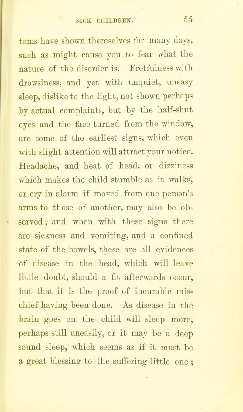 toms have shown themselves for many days, such as might cause you to fear what the natui-e of the disorder is. Fretfulness with drowsiness, and yet with imquiet, imeasy sleep, dislike to the light, not shown perhaps by actual complaints, but by the half-shut eyes and the face turned from the window, are some of the earliest signs, which even with slight attention will attract your notice. Headache, and heat of head, or dizziness which makes the child stumble as it walks, or cry in alarm if moved from one person's arms to those of another, may also be ob- served ; and when with these signs there are sickness and vomiting, and a confined state of the bowels, these are all evidences of disease in the head, which will leave Jittle doubt, should a fit afterwards occur, but that it is the proof of incurable mis- chief having been done. As disease in the brain goes on the child will sleep more, perhaps still uneasily, or it may be a deep sound sleep, which seems as if it must be a g-reat blessing to the suffering little one ;