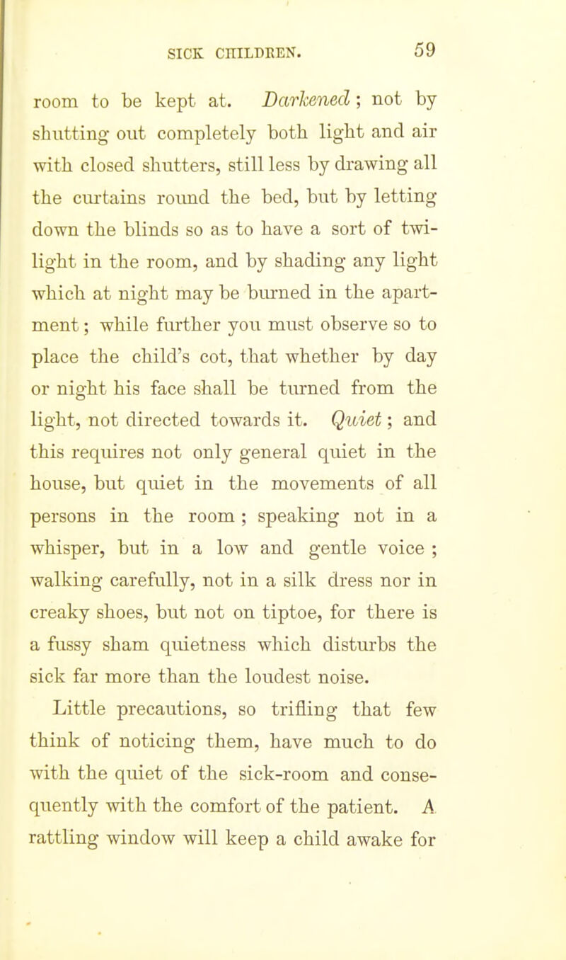 room to be kept at. Darkened; not by shutting out completely both light and air with closed shutters, still less by drawing all the cm-tains round the bed, but by letting down the blinds so as to have a sort of twi- light in the room, and by shading any light which at night may be burned in the apart- ment ; while further you must observe so to place the child's cot, that whether by day or night his face shall be turned from the light, not directed towards it. Quiet; and this requires not only general quiet in the house, but quiet in the movements of all persons in the room ; speaking not in a whisper, but in a low and gentle voice ; walking carefully, not in a silk dress nor in creaky shoes, but not on tiptoe, for there is a fussy sham quietness which disturbs the sick far more than the loudest noise. Little precautions, so trifling that few think of noticing them, have much to do with the quiet of the sick-room and conse- quently with the comfort of the patient. A rattling window will keep a child awake for