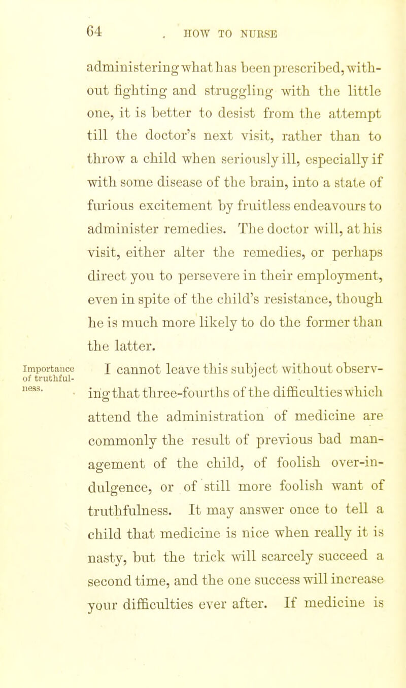 administering what has been prescribed, with- out fighting and struggling with the little one, it is better to desist from the attempt till the doctor's next visit, rather than to throw a child when seriously ill, especially if with some disease of the brain, into a state of fiuious excitement by fruitless endeavours to administer remedies. The doctor will, at his visit, either alter the remedies, or perhaps direct you to persevere in their employment, even in sjDite of the child's resistance, though he is much more likely to do the former than the latter. Importance I cauuot loavo tMs subi ect without observ- of truthful- ■ ihg that three-fourths of the difficulties which attend the administration of medicine are commonly the result of previous bad man- agement of the child, of foolish over-in- dulgence, or of still more foolish want of truthfulness. It may answer once to tell a child that medicine is nice when really it is nasty, but the trick will scarcely succeed a second time, and the one success will increase your difficulties ever after. If medicine is