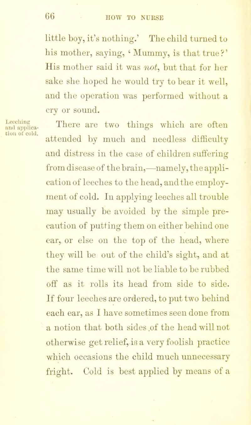 1 little boy, it's nothing.' The child turned to his mother, saying, ' Mummy, is that true?' His mother said it was not, but that for her sake she hoped he would try to bear it well, and the operation was performed without a cry or sound. There are two things which are often attended by much and needless difficulty and distress in the case of children suffering from disease of the brain,—namely, the appli- cation of leeches to the head, and the employ- ment of cold. In applying leeches all trouble may usually be avoided by the simple pre- caution of putting them on either behind one ear, or else on the top of the head, where they will be out of the child's sight, and at the same time will not be liable to be rubbed off as it rolls its head from side to side. If four leeches are ordered, to put two behind each ear, as I have sometimes seen done from a notion that both sides .of the head will not otherwise get relief, iB a very foolish practice which occasions the child much imnecessary fright. Cold is best applied by means of a