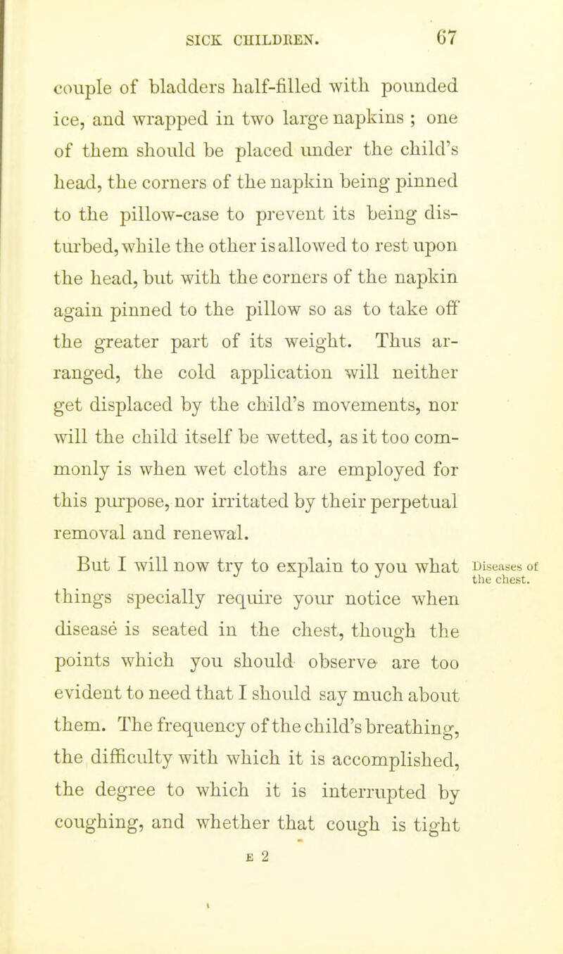 couple of bladders half-filled with povmded ice, and wrapped in two large napkins ; one of them should be placed under the child's head, the corners of the napkin being pinned to the pillow-case to prevent its being dis- tui'bed, while the other is allowed to rest upon the head, but with the corners of the napkin again pinned to the pillow so as to take off the greater part of its weight. Thus ar- ranged, the cold application will neither get displaced by the child's movements, nor will the child itself be wetted, as it too com- monly is when wet cloths are employed for this pirrpose, nor irritated by their perpetual removal and renewal. But I will now try to explain to you what Diseases of the chest. things specially require your notice when disease is seated in the chest, though the points which you should observe are too evident to need that I should say much about them. The frequency of the child's breathing, the difficidty with which it is accomplished, the degree to which it is interrupted by coughing, and whether that cough is tight E 2
