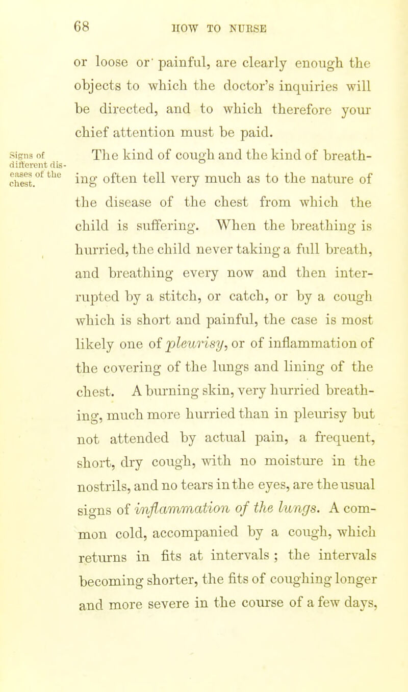 or loose or' painful, are clearly enough the objects to which the doctor's inquiries will be directed, and to which therefore your chief attention must be paid. Signs of The kind of cough and the kind of breath- dirterent rtis- chest.'^ i^g often tell very much as to the nature of the disease of the chest from which the child is suffering. When the breathing is hurried, the child never taking a full breath, and breathing every now and then inter- rupted by a stitch, or catch, or by a cough which is short and painful, the case is most likely one of pleurisy, or of inflammation of the covering of the lungs and lining of the chest. A burning skin, very hurried breath- ing, much more hurried than in pleurisy but not attended by actual pain, a frequent, short, dry cough, with no moistm-e in the nostrils, and no tears in the eyes, are the usual signs of inflammation of the lungs. A com- mon cold, accompanied by a cough, which returns in fits at intervals ; the intervals becoming shorter, the fits of coughing longer and more severe in the course of a few days,
