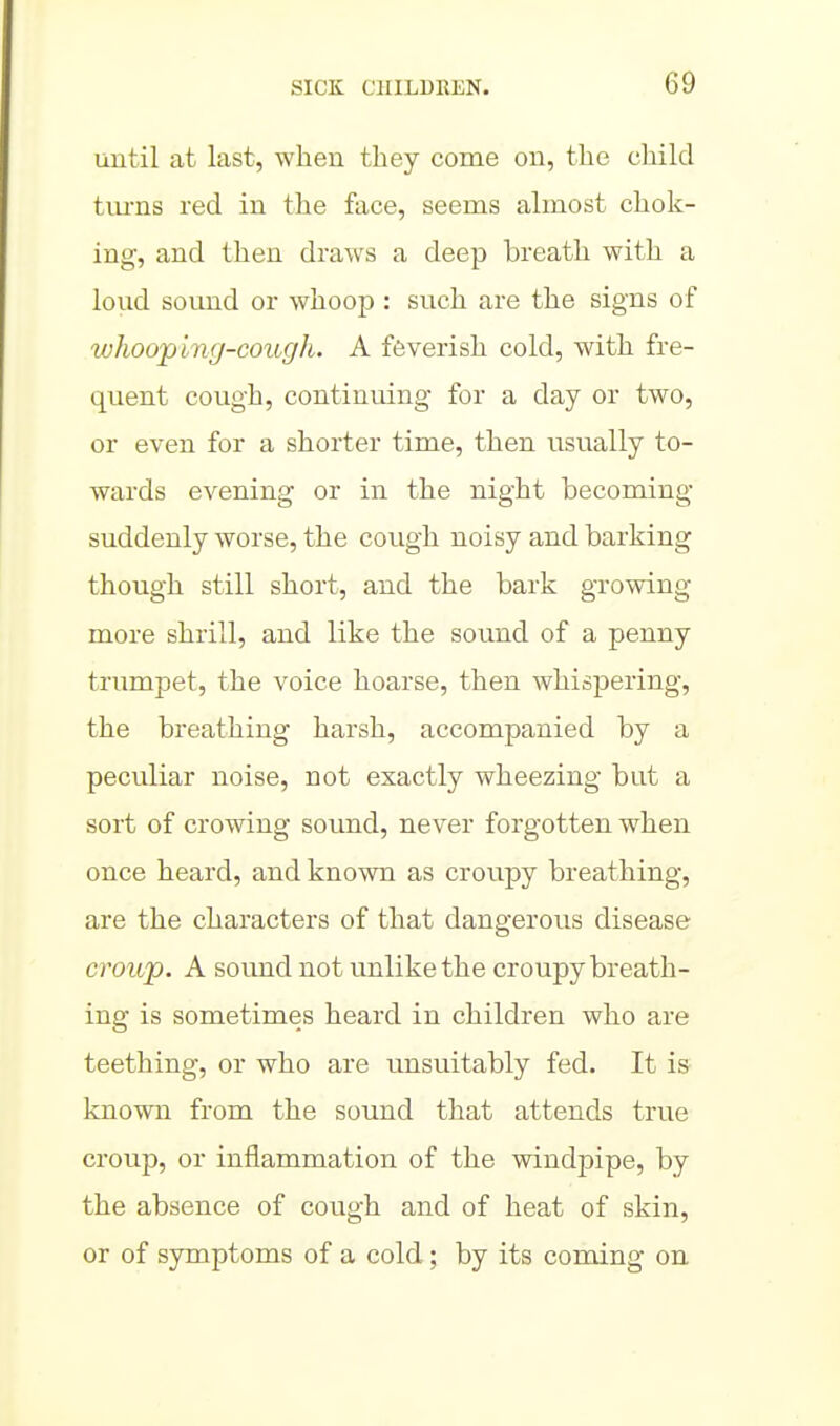 imtil at last, when they come on, the child tiu-ns red in the face, seems almost chok- ing, and then draws a deep breath with a loud sound or whoop : such are the signs of whooping-cough. A feverish cold, with fre- quent cough, continuing for a day or two, or even for a shorter time, then usually to- wards evening or in the night becoming suddenly worse, the cough noisy and barking though still short, and the bark growing more shrill, and like the sound of a penny trumpet, the voice hoarse, then whispering, the breathing harsh, accompanied by a peculiar noise, not exactly wheezing but a sort of crowing sound, never forgotten when once heard, and known as croupy breathing, are the characters of that dangerous disease croujo. A sound not unlike the croupy breath- ing is sometimes heard in children who are teething, or who are unsuitably fed. It is known from the sound that attends true croup, or inflammation of the windpipe, by the absence of cough and of heat of skin, or of symptoms of a cold; by its coming on