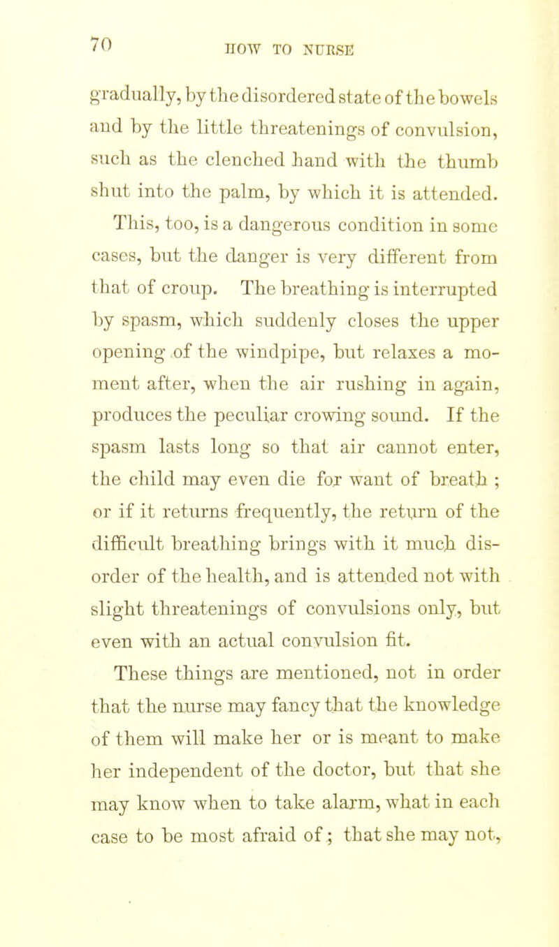 gradually, by the disordered state of th e bowels and by the little threatenings of convulsion, such as the clenched hand with the thumb shut into the palm, by which it is attended. This, too, is a dangerous condition in some cases, but the danger is very different from that of croup. The breathing is interrupted by spasm, which suddenly closes the upper opening of the windpipe, but relaxes a mo- ment after, when the air rushing in again, produces the peculiar crowing sound. If the sj)asm lasts long so that air cannot enter, the child may even die foj want of breath ; or if it returns frequently, the return of the difficult breathing brings with it much dis- order of the health, and is attended not with slight threatenings of convulsions only, but even with an actual convulsion fit. These things are mentioned, not in order that the nurse may fancy that the knowledge of them will make her or is meant to make her independent of the doctor, but that she may know when to take alarm, what in each case to be most afraid of; that she may not,