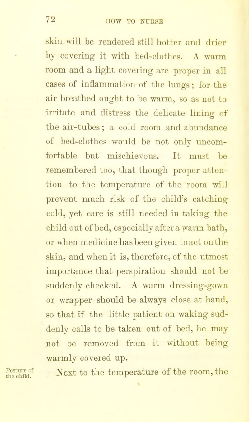 skin will be rendered still hotter and drier by covering it with bed-clothes. A warm room and a light covering are proper in all cases of inflammation of the kmgs; for the air breathed ought to be warm, so as not to irritate and distress the delicate lining of the air-tubes; a cold room and abundance of bed-clothes would be not only uncom- fortable but mischievous. It must be remembered too, that though proj)er atten- tion to the temjDeratui'e of the room will prevent much risk of the child's catching cold, yet care is still needed in taking the child out of bed, especially after a warm bath, or when medicine has been given to act on the skin, and when it is, therefore, of the utmost importance that perspiration should not be suddenly checked. A warm dressing-gown or wrapper should be always close at hand, so that if the little patient on waking sud- denly calls to be taken out of bed, he may not be removed from it without being warmly covered up. Next to the temperature of the room, the