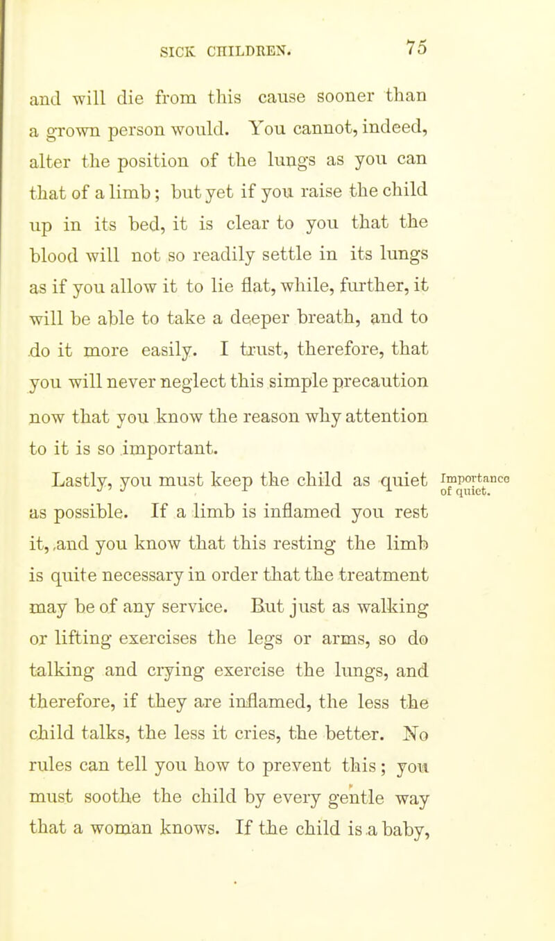 and will die from this cause sooner than a grown person would. You cannot, indeed, alter the position of the lungs as you can that of a limb; but yet if you raise the child up in its bed, it is clear to you that the blood will not so readily settle in its lungs as if you allow it to lie flat, while, further, it will be able to take a deeper breath, and to do it more easily. I trust, therefore, that you will never neglect this simple precaution jiow that you know the reason why attention to it is so important. Lastly, you must keep the child as quiet as possible. If a limb is inflamed you rest it, ,and you know that this resting the limb is quite necessary in order that the treatment may be of any service. But just as walking or lifting exercises the legs or arms, so do talking and crying exercise the lungs, and therefore, if they are inflamed, the less the child talks, the less it cries, the better. No rules can tell you how to prevent this; jow must soothe the child by every gentle way that a woman knows. If the child is .a baby.