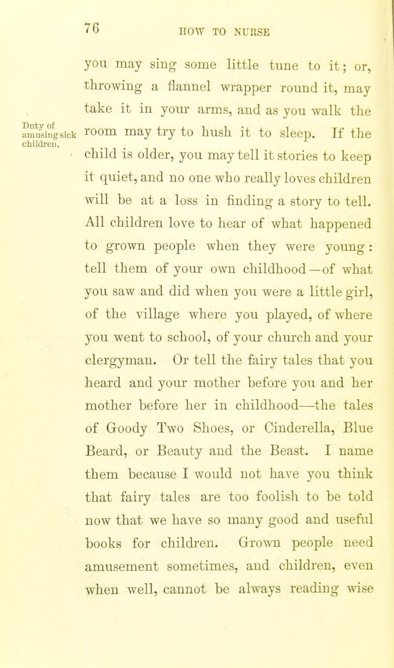 you may sing some little tune to it; or, throwing a flannel wrapper round it, may take it in your arms, and as you walk the Smfsingsick I'oom ^ay try to hush it to sleep. If the children. I child is older, you may tell it stories to keep it quiet, and no one who really loves children will be at a loss in finding a story to tell. All children love to hear of what happened to grown people when they were young : tell them of your own childhood —of what you saw and did when you were a little girl, of the village where you played, of where you went to school, of youi chm'ch and your clergyman. Or tell the fairy tales that you heard and your mother before you and her mother before her in childhood—the tales of G-oody Two Shoes, or Cinderella, Blue Beard, or Beauty and the Beast. I name them because I would not have you think that fairy tales are too foolish to be told now that we have so many good and useful books for children. Grown people need amusement sometimes, and children, even when well, cannot be always reading wise