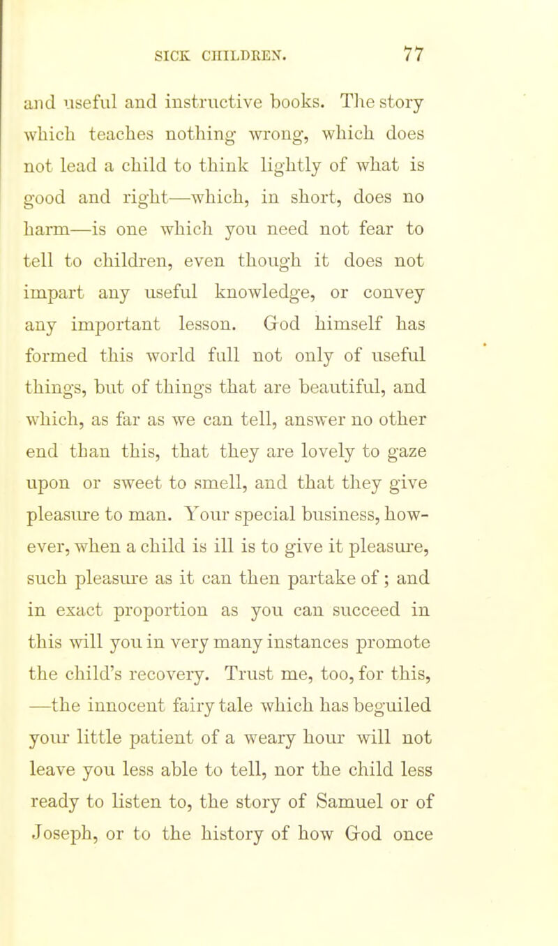und useful and instructive books. The story which teaches nothing wrong, which does not lead a child to think lightly of what is good and right—which, in short, does no harm—is one which you need not fear to tell to childi-en, even though it does not irapart any useful knowledge, or convey any important lesson. Grod himself has formed this world full not only of useful things, but of things that are beautiful, and which, as far as we can tell, answer no other end than this, that they are lovely to gaze upon or sweet to smell, and that they give pleasure to man. Your special business, how- ever, when a child is ill is to give it pleasure, such pleasure as it can then partake of; and in exact proportion as you can succeed in this will you in very many instances promote the child's recovery. Trust me, too, for this, —the innocent fairy tale which has beguiled your little patient of a weary hour will not leave you less able to tell, nor the child less ready to listen to, the story of Samuel or of Joseph, or to the history of how Grod once