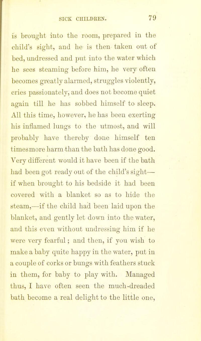 is brought into tlie room, prejDared in the child's sight, and he is then taken out of bed, undressed and -put into the water which he sees steaming before him, he very often becomes greatly alarmed, struggles violently, cries passionately, and does not become quiet again till he has sobbed himself to sleep. All this time, however, he has been exerting his inilamed lungs to the utmost, and will probably have thereby done himself ten times more harm-than the bath has done good. Very different would it have been if the bath had been got ready out of the child's sight— if when brought to his bedside it had been covered with a blanket so as to hide the steam,—if the child had been laid upon the blanket, and gently let down into the water, and this even without undressing him if he were very fearful; and then, if you wish to make a baby quite happy in the water, put in a couple of corks or bungs with feathers stuck in them, for baby to play with. Managed thus, I have often seen the much-dreaded bath become a real delight to the little one.