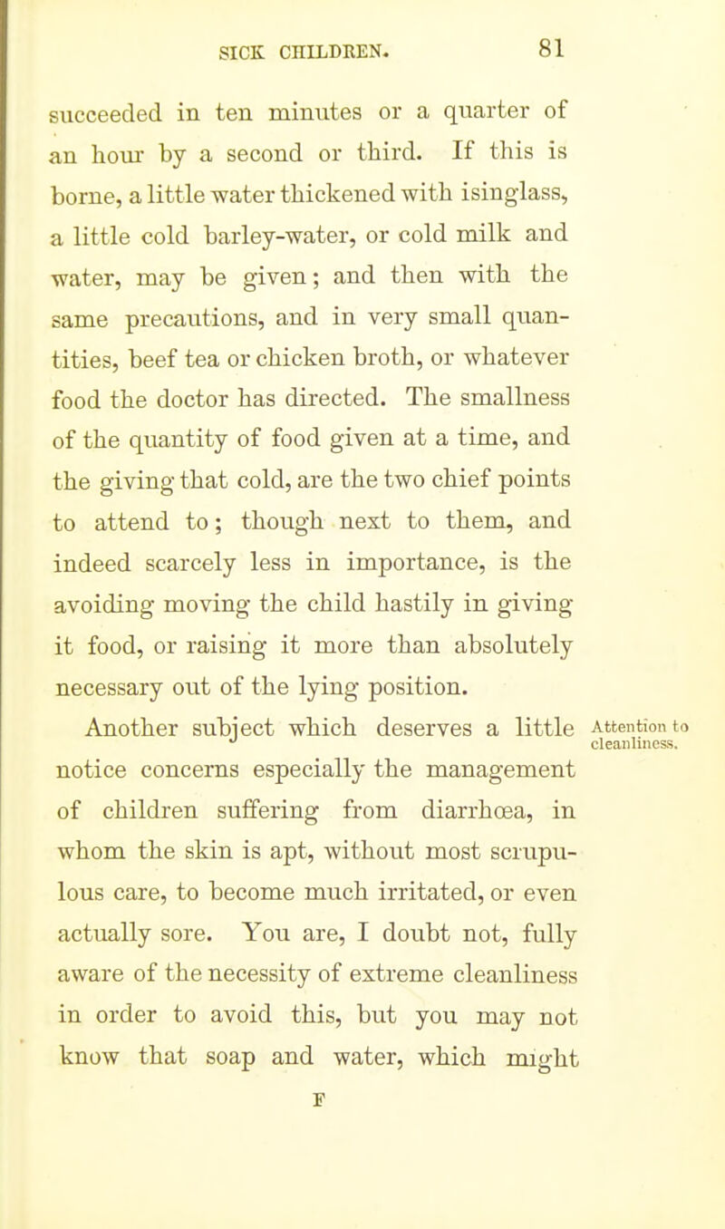 succeeded in ten minutes or a quarter of an hour by a second or third. If this is borne, a little water thickened with isinglass, a little cold barley-water, or cold milk and water, may be given; and then with the same precautions, and in very small quan- tities, beef tea or chicken broth, or whatever food the doctor has directed. The smallness of the quantity of food given at a time, and the giving that cold, are the two chief points to attend to; though next to them, and indeed scarcely less in importance, is the avoiding moving the child hastily in giving it food, or raising it more than absolutely necessary out of the lying position. Another subject which deserves a little Attention to cleanUness. notice concerns especially the management of children suffering from diarrhoea, in whom the skin is apt, without most scrupu- lous care, to become much irritated, or even actually sore. You are, I doubt not, fully aware of the necessity of extreme cleanliness in order to avoid this, but you may not know that soap and water, which might