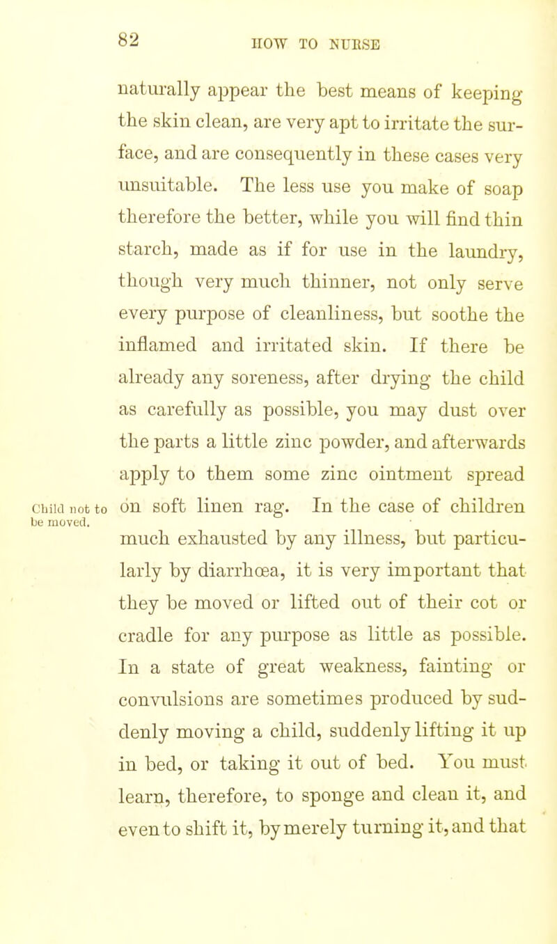 naturally appear the best means of keeping the skin clean, are very apt to irritate the sur- face, and are consequently in these cases very imsuitable. The less use you make of soap therefore the better, while you will find thin starch, made as if for use in the laundry, though very much thinner, not only serve every purpose of cleanliness, but soothe the inflamed and irritated skin. If there be already any soreness, after drying the child as carefully as possible, you may dust over the parts a little zinc powder, and afterwards apply to them some zinc ointment spread cbiki not to on soft linen rag. In the case of children be moved. much exhausted by any illness, but particu- larly by diarrhoea, it is very important that they be moved or lifted out of their cot or cradle for any purpose as little as possible. In a state of great weakness, fainting or convulsions are sometimes prodviced by sud- denly moving a child, suddenly lifting it up in bed, or taking it out of bed. You must learn, therefore, to sponge and clean it, and even to shift it, by merely turning it, and that