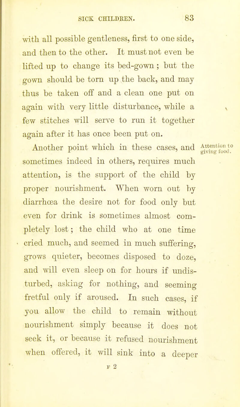 with all possible gentleness, first to one side, and then to the other. It must not even be lifted up to change its bed-gown ; but the gown should be torn up the back, and may thus be taken off and a clean one put on again with very little disturbance, while a ^ few stitches will serve to run it together again after it has once been put on. Another point which in these cases, and Attention to ^ giving lood. sometimes indeed in others, requires much attention, is the support of the child by proper nomishment. When worn out by diarrhoea the desire not for food only but even for drink is sometimes almost com- pletely lost; the child who at one time cried much, and seemed in miich suffering, grows quieter, becomes disposed to doze, and will even sleep on for hom's if undis- turbed, asking for nothing, and seeming fretful only if aroused. In such cases, if you allow the child to remain without nourishment simply because it does not seek it, or because it refused nourishment when offered, it will sink into a deeper F 2