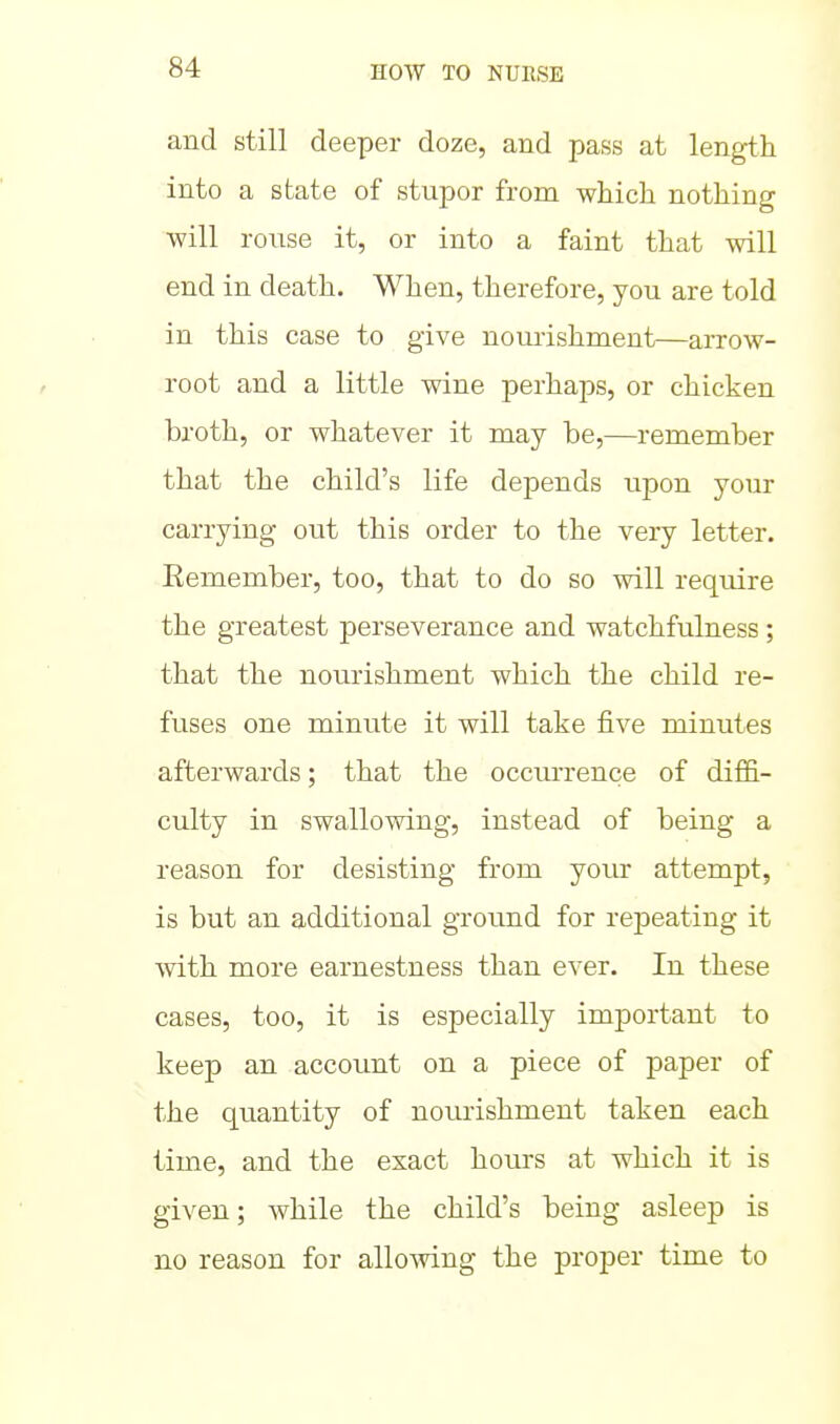 and still deeper doze, and pass at length into a state of stupor from which nothing will rouse it, or into a faint that will end in death. When, therefore, you are told in this case to give nomishment—arrow- root and a little wine perhaps, or chicken broth, or whatever it may be,—remember that the child's life depends upon your carrying out this order to the very letter. Eemember, too, that to do so will require the greatest perseverance and watchfulness; that the nourishment which the child re- fuses one minute it will take five minutes afterwards; that the occurrence of diffi- culty in swallowing, instead of being a reason for desisting from your attempt, is but an additional ground for rej)eating it with more earnestness than ever. In these cases, too, it is especially important to keep an account on a piece of paper of the quantity of nourishment taken each time, and the exact hours at which it is given; while the child's being asleep is no reason for allowing the proper time to