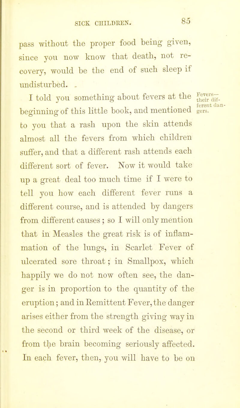 pass without the proper food being given, since you now know that death, not re- covery, would be the end of such sleep if undisturbed. . I told you something about fevers at the '^^^^^ beo-innino- of this little book, and mentioned gers. to you that a rash upon the skin attends almost all the fevers from which children suffer, and that a different rash attends each different sort of fever. Now it would take up a great deal too much time if I were to tell you how each different fever runs a different course, and is attended by dangers from different causes ; so I will only mention that in Measles the great risk is of inflam- mation of the lungs, in Scarlet Fever of ulcerated sore throat; in Smallpox, which happily we do not now often see, the dan- ger is in proportion to the quantity of the eruption; and in Eemittent Fever, the danger arises either from the strength giving way in the second or third week of the disease, or from the brain becoming seriously affected. In each fever, then, you will have to be on