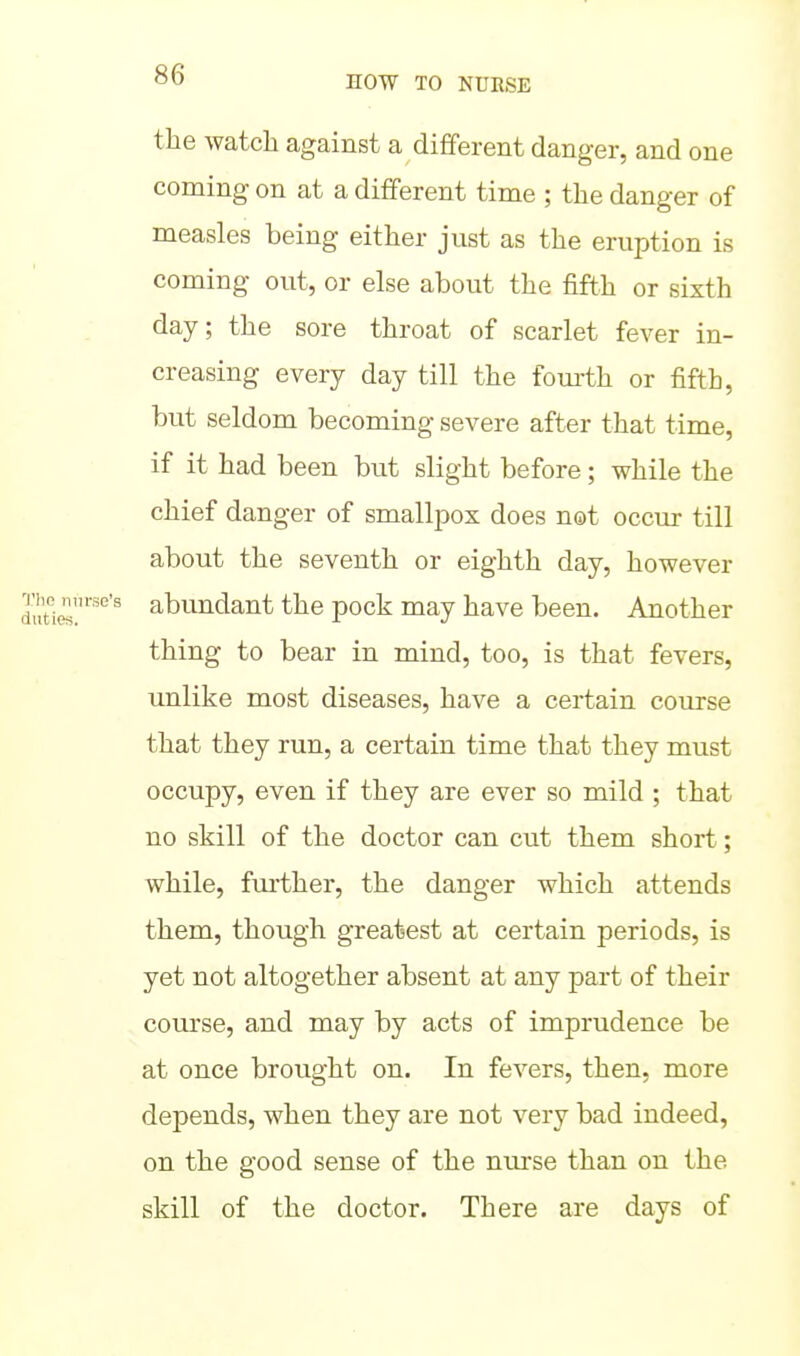 the watch against a different danger, and one coming on at a different time ; the danger of measles being either just as the eruption is coming out, or else about the fifth or sixth day; the sore throat of scarlet fever in- creasing every day till the fom-th or fifth, but seldom becoming severe after that time, if it had been but slight before; while the chief danger of smallpox does not occur till about the seventh or eighth day, however abundant the pock may have been. Another thing to bear in mind, too, is that fevers, unlike most diseases, have a certain course that they run, a certain time that they must occupy, even if they are ever so mild ; that no skill of the doctor can cut them short; while, fm'ther, the danger which attends them, though greatest at certain periods, is yet not altogether absent at any part of their course, and may by acts of imprudence be at once brought on. In fevers, then, more depends, when they are not very bad indeed, on the good sense of the nurse than on the skill of the doctor. There are days of
