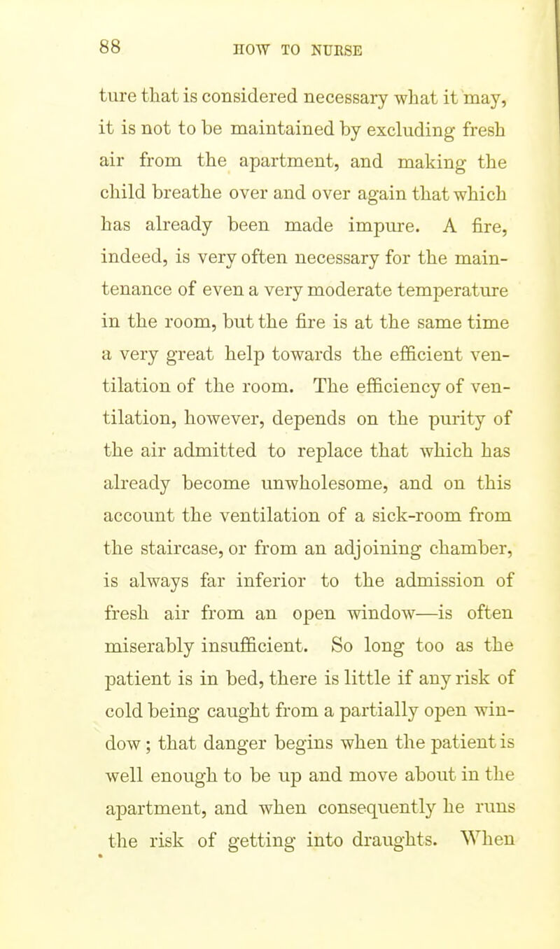 ture that is considered necessary what it may, it is not to be maintained by excluding fresh air from the apartment, and making the child breathe over and over again that which has already been made impure. A fire, indeed, is very often necessary for the main- tenance of even a very moderate temperature in the room, but the fire is at the same time a very great help towards the efficient ven- tilation of the room. The efficiency of ven- tilation, however, depends on the purity of the air admitted to replace that which has already become unwholesome, and on this account the ventilation of a sick-room from the staircase, or from an adjoining chamber, is always far inferior to the admission of fresh air from an open window—is often miserably insufficient. So long too as the patient is in bed, there is little if any risk of cold being caught from a partially open win- dow ; that danger begins when the patient is well enough to be up and move about in the apartment, and when consequently he runs the risk of getting into draughts. When