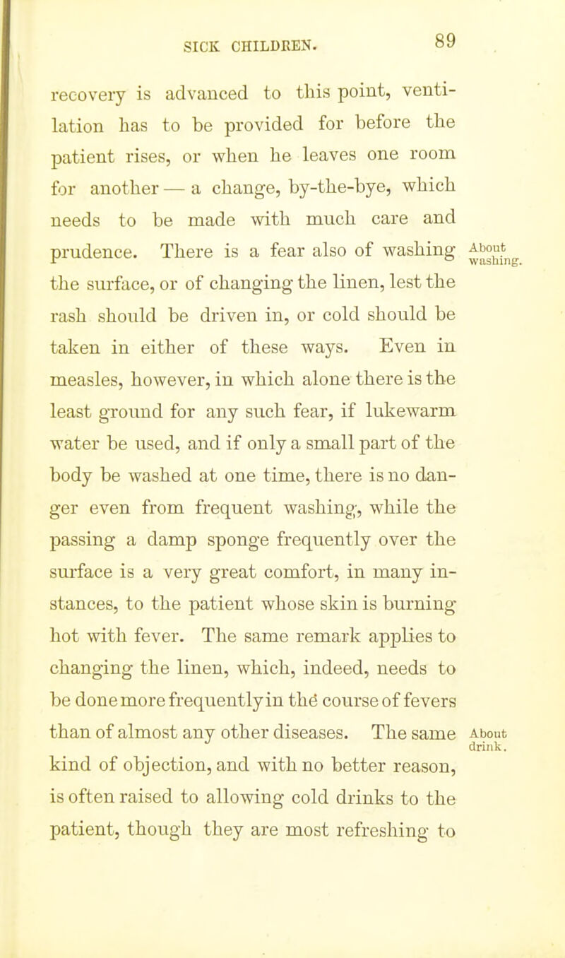 recoveiy is advanced to this point, venti- lation has to be provided for before the patient rises, or when he leaves one room for another — a change, by-the-bye, which needs to be made with much care and prudence. There is a fear also of washing ^bout^ the surface, or of changing the linen, lest the rash should be driven in, or cold should be taken in either of these ways. Even in measles, however, in which alone there is the least ground for any such fear, if lukewarm water be used, and if only a small part of the body be washed at one time, there is no dan- ger even from frequent washing, while the passing a damp sponge frequently over the surface is a very great comfort, in many in- stances, to the patient whose skin is burning- hot with fever. The same remark applies to changing the linen, which, indeed, needs to be done more frequently in the course of fevers than of almost any other diseases. The same About drink. kind of objection, and with no better reason, is often raised to allowing cold drinks to the patient, though they are most refreshing to