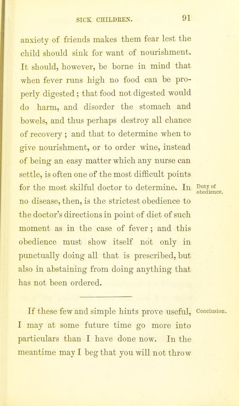 anxiety of friends makes them fear lest the child should sink for want of nourishment. It should, however, be borne in mind that when fever runs high no food can be pro- perly digested; that food not digested would do harm, and disorder the stomach and bowels, and thus perhaps destroy all chance of recovery ; and that to determine when to give nourishment, or to order wine, instead of being an easy matter which any nurse can settle, is often one of the most difficult points for the most skilful doctor to determine. In Duty of obedience. no disease, then, is the strictest obedience to the doctor's directions in point of diet of such moment as in the case of fever; and this obedience must show itself not only in punctually doing all that is prescribed, but also in abstaining from doing anything that has not been ordered. If these few and simple hints prove useful, conclusion. I may at some future time go more into particulars than I have done now. In the meantime may I beg that you will not throAV