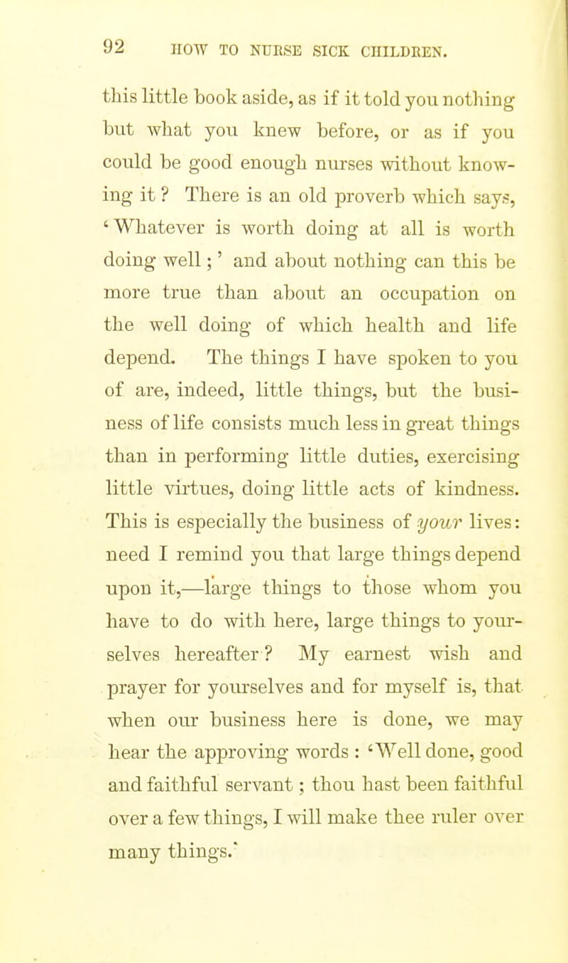 this little book aside, as if it told you nothing but what you knew before, or as if you could be good enough nurses without know- ing it ? There is an old proverb which says, 'Whatever is worth doing at all is worth doing well;' and about nothing can this be more true than about an occupation on the well doing of which health and life depend. The things I have spoken to you of are, indeed, little things, but the busi- ness of life consists much less in great things than in performing little duties, exercising little virtues, doing little acts of kindness. This is especially the business of your lives: need I remind you that large things depend upon it,—large things to those whom you have to do with here, large things to your- selves hereafter ? My earnest wish and prayer for yourselves and for myself is, that when our business here is done, we may hear the approving words : 'Well done, good and faithful servant; thou hast been faithful over a few things, I will make thee ruler over many things.'