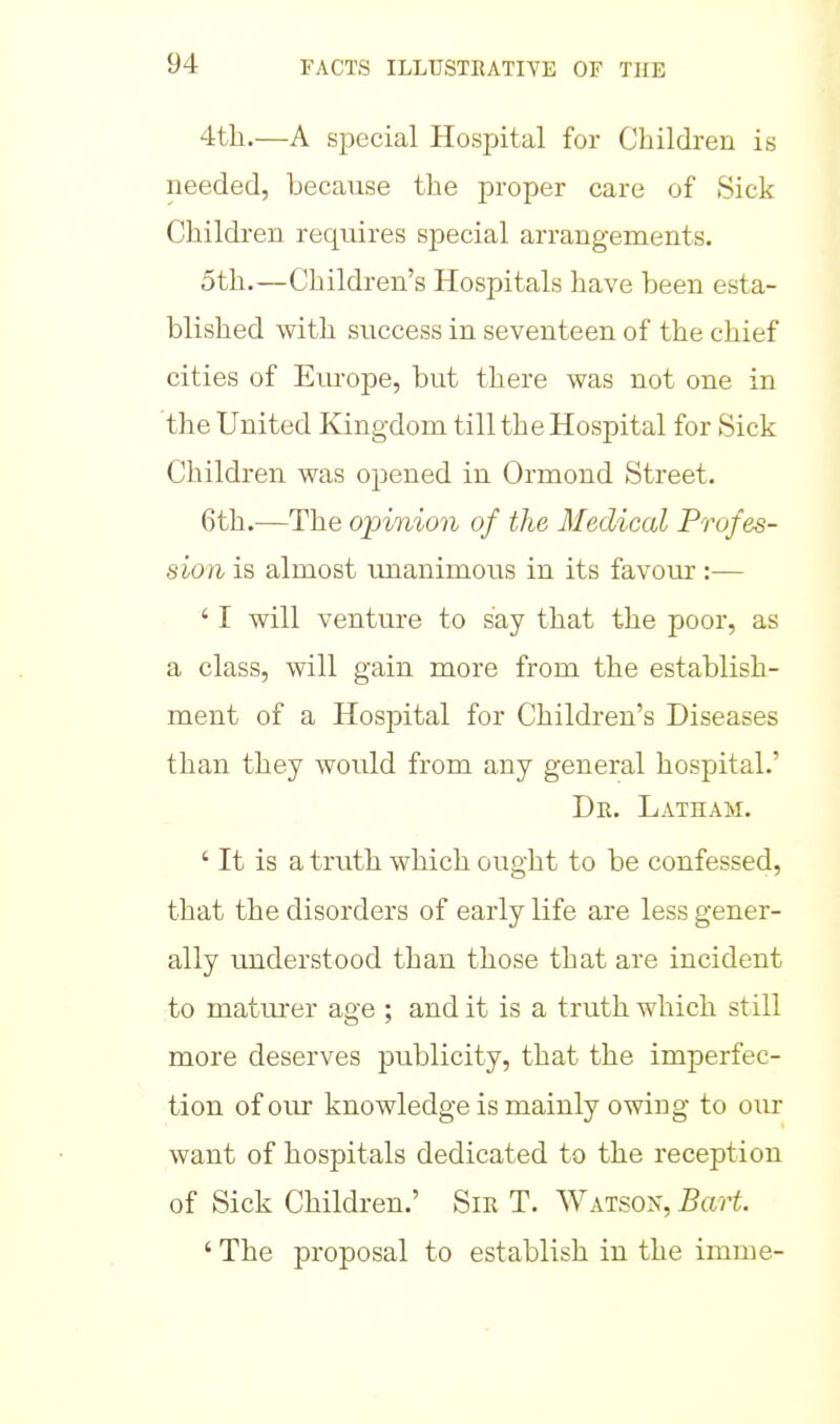 4th.—A special Hospital for Children is needed, because the proper care of Sick Children requires special arrangements. 5th.—Children's Hospitals have been esta- blished with success in seventeen of the chief cities of Europe, but there was not one in the United Kingdom till the Hospital for Sick Children was opened in Ormond Street. 6th.—The opinion of the Medical Profes- sion is almost imanimous in its favour:— ' I will venture to say that the poor, as a class, will gain more from the establish- ment of a Hospital for Children's Diseases than they would from any general hospital.' Dr. Latham. ' It is a truth which ought to be confessed, that the disorders of early life are less gener- ally understood than those that are incident to matm-er age ; and it is a truth which still more deserves publicity, that the imperfec- tion of our knowledge is mainly owing to our want of hospitals dedicated to the reception of Sick Children.' Sir T. Watson, Bart. ' The proposal to establish in the imme-