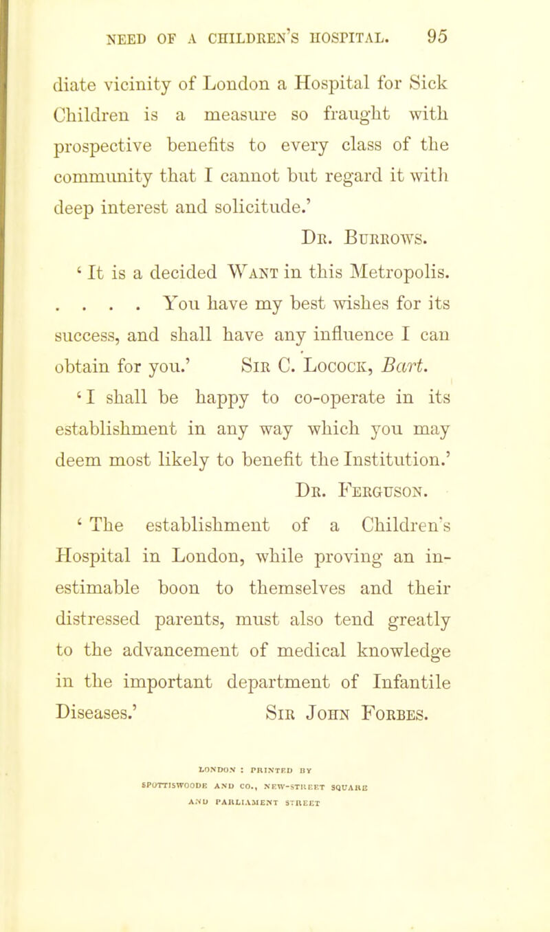 diate vicinity of London a Hospital for Sick Children is a measure so fraught with prospective benefits to every class of the community that I cannot but regard it with deep interest and solicitude.' De. Bueeoavs. ' It is a decided Want in this Metropolis. . . . . You have my best wishes for its success, and shall have any influence I can obtain for you.' Sie C. Locock, Bart. ' I shall be happy to co-operate in its establishment in any way which you may deem most likely to benefit the Institution.' De. Feeguson. ' The establishment of a Children's Hospital in London, while proving an in- estimable boon to themselves and their distressed parents, must also tend greatly to the advancement of medical knowledge in the important department of Infantile Diseases.' Sie John Foebes. LONDON : PBINTED BV SP0TTI5W00DE AND CO., NEW-STUEET 3QUAHU AND PAHLI.VMENT STIIEET