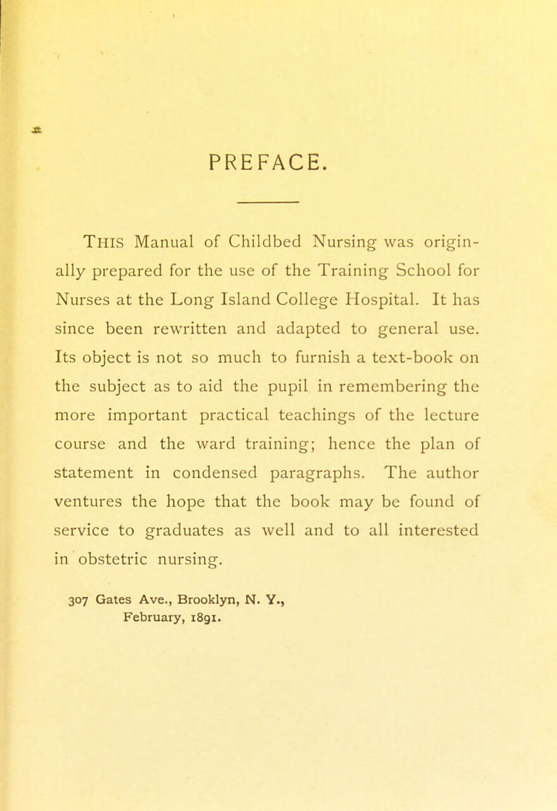 -St PREFACE. This Manual of Childbed Nursing was origin- ally prepared for the use of the Training School for Nurses at the Long Island College Hospital. It has since been rewritten and adapted to general use. Its object is not so much to furnish a text-book on the subject as to aid the pupil in remembering the more important practical teachings of the lecture course and the ward training; hence the plan of statement in condensed paragraphs. The author ventures the hope that the book may be found of service to graduates as well and to all interested in obstetric nursing. 307 Gates Ave., Brooklyn, N. Y., February, 1891.