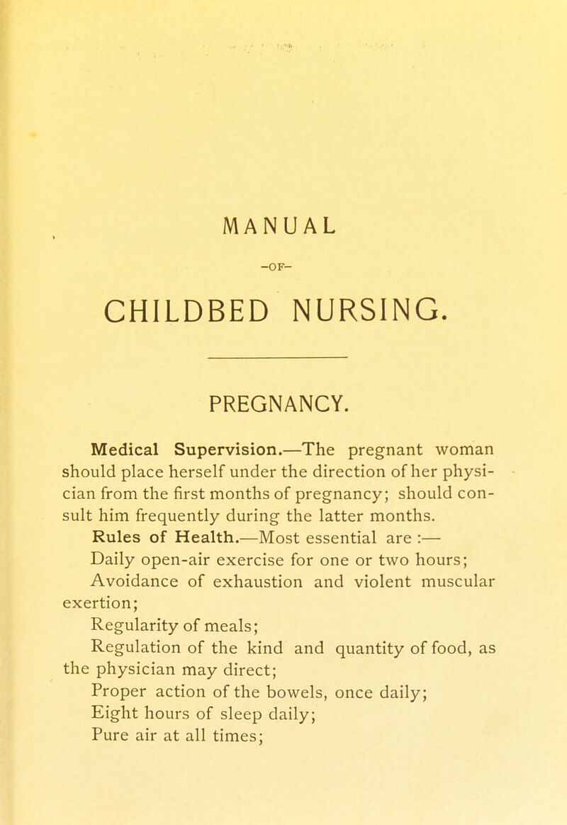 -OF- CHILDBED NURSING. PREGNANCY. Medical Supervision.—The pregnant woman should place herself under the direction of her physi- cian from the first months of pregnancy; should con- sult him frequently during the latter months. Rules of Health.—Most essential are :— Daily open-air exercise for one or two hours; Avoidance of exhaustion and violent muscular exertion; Regularity of meals; Regulation of the kind and quantity of food, as the physician may direct; Proper action of the bowels, once daily; Eight hours of sleep daily; Pure air at all times;