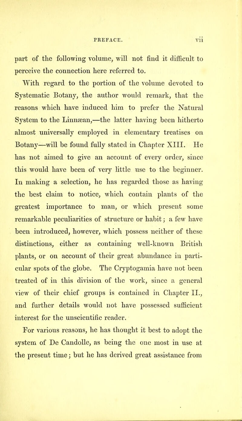 part of the following volume, will not find it difficult to perceive the connection here referred to. With regard to the portion of the volume devoted to Systematic Botany, the author would remark, that the reasons which have induced him to prefer the Natural System to the Linnsean,—the latter having been hitherto almost universally employed in elementary treatises on Botany—will be found fully stated in Chapter XIII. He has not aimed to give an account of every order, since this would have been of very little use to the beginner. In making a selection, he has regarded those as having the best claim to notice, which contain plants of the greatest importance to man, or which present some remarkable peculiarities of structure or habit; a few have been introduced, however, which possess neither of these distinctions, either as containing well-known British plants, or on account of their great abundance in parti- cular spots of the globe. The Cryptogamia have not been treated of in this division of the work, since a general view of their chief groups is contained in Chapter II., and further details would not have possessed sufficient interest for the unscientific reader. For various reasons, he has thought it best to adopt the system of De CandoUe, as being the one most in use at the present time; but he has derived great assistance from