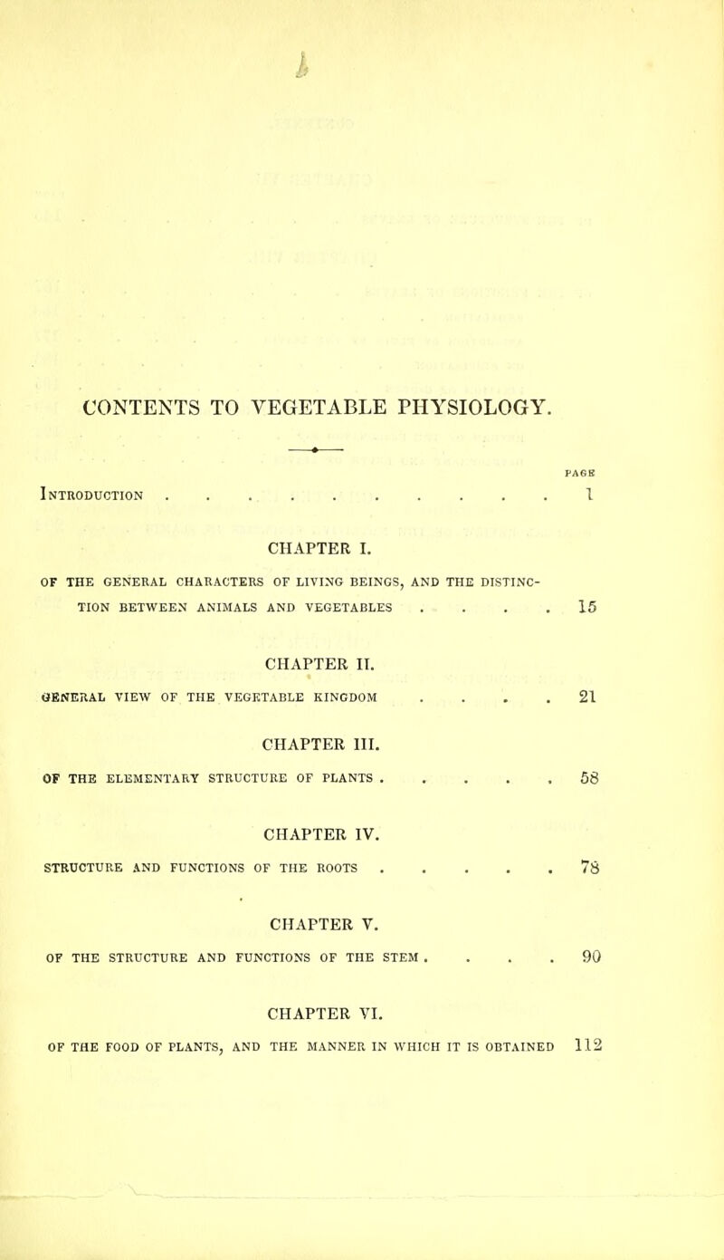 CONTENTS TO VEGETABLE PHYSIOLOGY. PAGE Introduction 1 CHAPTER I. OF THE GENERAL CHARACTERS OF LIVING BEINGS, AND THE DISTINC- TION BETWEEN ANIMALS AND VEGETABLES .... 15 CHAPTER II. GENERAL VIEW OF THE VEGETABLE KINGDOM .... 21 CHAPTER III. OF THE ELEMENTARY STRUCTURE OF PLANTS ..... 58 CHAPTER IV. STRUCTURE AND FUNCTIONS OF THE ROOTS 78 CHAPTER V. OF THE STRUCTURE AND FUNCTIONS OF THE STEM .... 90 CHAPTER VI. OF THE FOOD OF PLANTS, AND THE MANNER IN WHICH IT IS OBTAINED 112