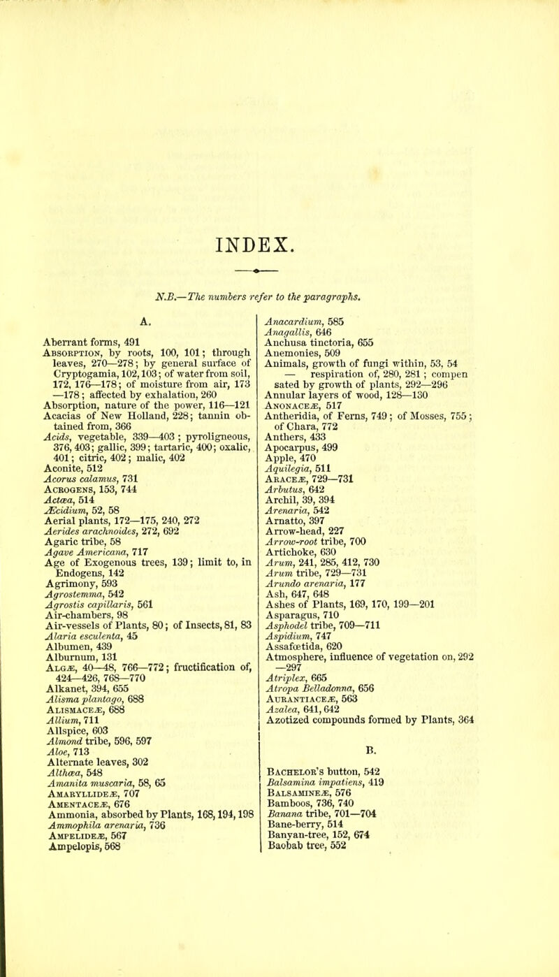 INDEX. N,B.—The numbers refer to the paragrapTis. A. Aberrant forms, 491 Absokption, by roots, 100, 101; through leaves, 270—278; by general surface of Cryptogamia, 102,103; of water from soil, 172, 176—178; of moisture from air, 173 —178; affected by exhalation, 260 Absorption, nature of the power, 116—121 Acacias of New UoUand, 228; tannin ob- tained from, 366 Acids, vegetable, 339—403 ; pyroligneous, 376, 403; gallic, 399; tartaric, 400; oxalic, 401; citric, 402; malic, 402 Aconite, 512 Acorns calamus, 731 ACEOGENS, 153, 744 Acttea, 514 ^cidium, 52, 58 Aerial plants, 172—175, 240, 272 Aerides arachnoides, 272, 692 Agaric tribe, 58 Agave Americana, 717 Age of Exogenous trees, 139; limit to, in Endogens, 142 Agrimony, 593 Agrostemma, 542 Agrostis capiilaris, 561 Air-chambers, 98 Air-vessels of Plants, 80; of Insects, 81, 83 Alaria esculenta, 45 Albumen, 439 Alburnum, 131 A\.GM, 40—48, 766—772; fructification of, 424—426, 768—770 Alkanet, 394, 655 Alisma pluntago, 688 Alisuace*, 688 Allium, 711 Allspice, 603 Almmd tribe, 596, 597 Aloe, 713 Alternate leaves, 302 AUhcea, 548 Amanita muscaria, 58, 65 AsIARYLLIDEiE, 707 Amentacej;, 676 Ammonia, absorbed by Plants, 168,194,198 Ammophila arenariA, 736 Ampelide^, 567 Ampelopis, 668 Anacardium, 585 Anagallis, 646 Anchusa tinctoria, 655 Auemonies, 509 Animals, growth of fungi within, 53, 54 — respiration of, 280, 281; compen sated by growth of plants, 292—296 Annular layers of wood, 128—130 Anonace^, 517 Antheridia, of Ferns, 749; of Mosses, 755; of Chara, 772 Anthers, 433 Apocai-pus, 499 Apple, 470 Aquilegia, 511 Aracej!, 729—731 Arbutus, 642 Archil, 39, 394 Arenaria, 542 Amatto, 397 Arrow-head, 227 Arrowroot tribe, 700 Artichoke, 630 Arum, 241, 285, 412, 730 Arum tribe, 729—731 Arundo arenaria, 177 Ash, 647, 648 Ashes of Plants, 169, 170, 199—201 Asparagus, 710 Asphodel tribe, 709—711 Aspidium, Til Assafcetida, 620 Atmosphere, influence of vegetation on, 292 —297 Atriplcx, 665 Atropa Belladonna, 656 Aukantiace^, 563 Azalea, 641,642 Azotized compounds formed by Plants, 364 B. Bachelor's button, 542 Balsamina impatiens, 419 Balsamine*, 576 Bamboos, 736, 740 Banana tribe, 701—704 Bane-berry, 514 Banyan-tree, 152, 674 1 Baobab tree, 552