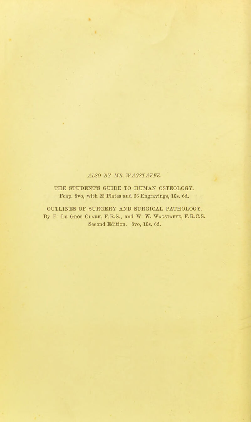 ALSO BY MR. WAGSTAFFE. THE STUDENT'S GUIDE TO HUMAN OSTEOLOGY. Fcap. 8vo, with 23 Plates and 66 Engravings, 10s. 6d. OUTLINES OF SURGERY AND SURGICAL PATHOLOGY. By P. Le Gros Clabk, F.R.S., and W. W. Waostaffe, F.R.C.S. Second Edition. 8vo, 10s. 6d.